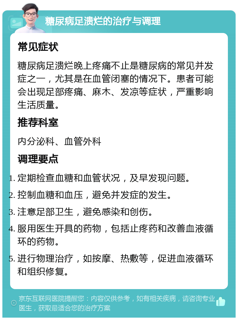 糖尿病足溃烂的治疗与调理 常见症状 糖尿病足溃烂晚上疼痛不止是糖尿病的常见并发症之一，尤其是在血管闭塞的情况下。患者可能会出现足部疼痛、麻木、发凉等症状，严重影响生活质量。 推荐科室 内分泌科、血管外科 调理要点 定期检查血糖和血管状况，及早发现问题。 控制血糖和血压，避免并发症的发生。 注意足部卫生，避免感染和创伤。 服用医生开具的药物，包括止疼药和改善血液循环的药物。 进行物理治疗，如按摩、热敷等，促进血液循环和组织修复。