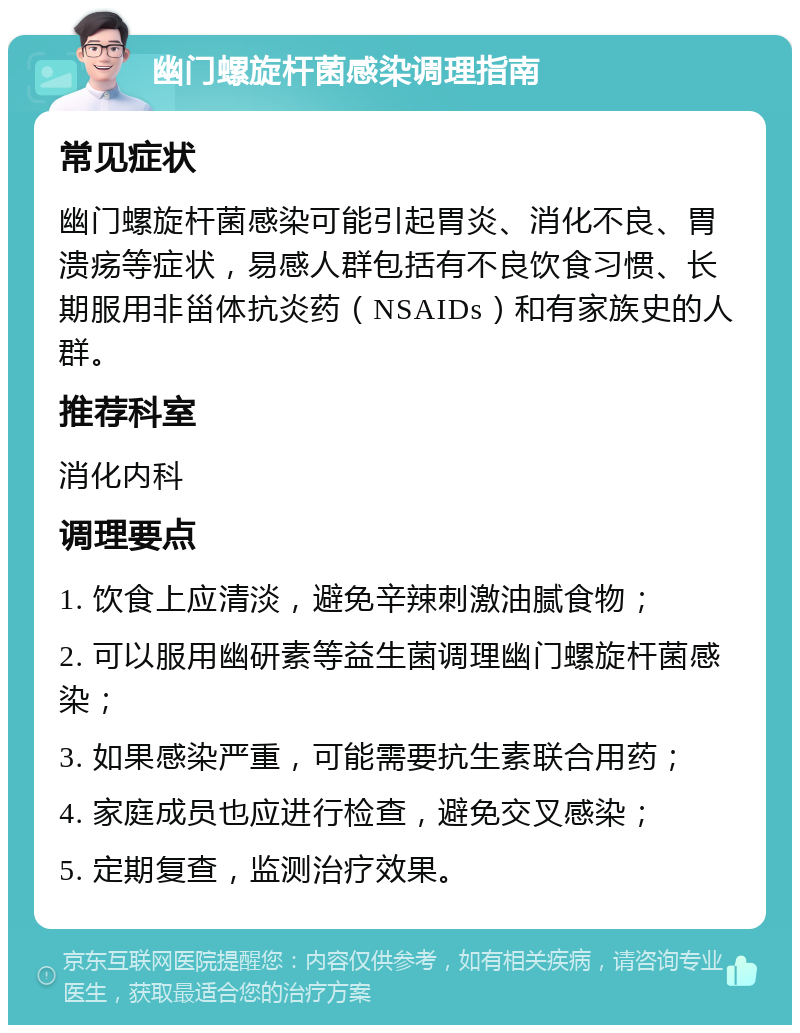 幽门螺旋杆菌感染调理指南 常见症状 幽门螺旋杆菌感染可能引起胃炎、消化不良、胃溃疡等症状，易感人群包括有不良饮食习惯、长期服用非甾体抗炎药（NSAIDs）和有家族史的人群。 推荐科室 消化内科 调理要点 1. 饮食上应清淡，避免辛辣刺激油腻食物； 2. 可以服用幽研素等益生菌调理幽门螺旋杆菌感染； 3. 如果感染严重，可能需要抗生素联合用药； 4. 家庭成员也应进行检查，避免交叉感染； 5. 定期复查，监测治疗效果。