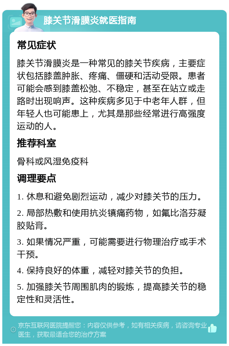 膝关节滑膜炎就医指南 常见症状 膝关节滑膜炎是一种常见的膝关节疾病，主要症状包括膝盖肿胀、疼痛、僵硬和活动受限。患者可能会感到膝盖松弛、不稳定，甚至在站立或走路时出现响声。这种疾病多见于中老年人群，但年轻人也可能患上，尤其是那些经常进行高强度运动的人。 推荐科室 骨科或风湿免疫科 调理要点 1. 休息和避免剧烈运动，减少对膝关节的压力。 2. 局部热敷和使用抗炎镇痛药物，如氟比洛芬凝胶贴膏。 3. 如果情况严重，可能需要进行物理治疗或手术干预。 4. 保持良好的体重，减轻对膝关节的负担。 5. 加强膝关节周围肌肉的锻炼，提高膝关节的稳定性和灵活性。