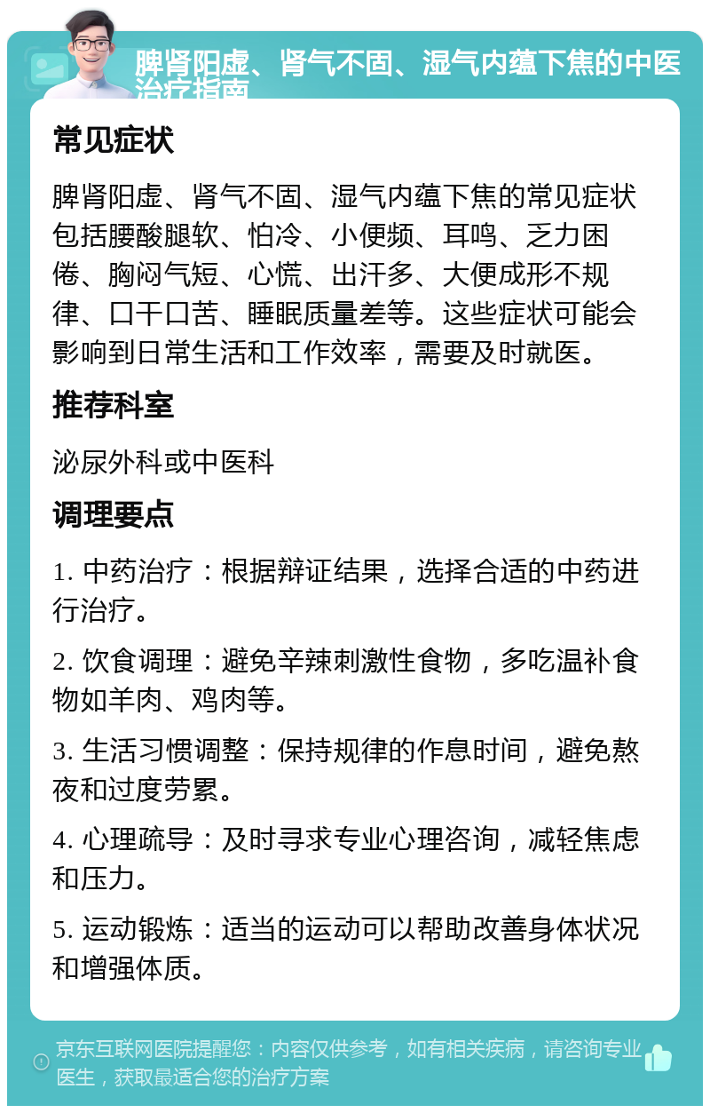 脾肾阳虚、肾气不固、湿气内蕴下焦的中医治疗指南 常见症状 脾肾阳虚、肾气不固、湿气内蕴下焦的常见症状包括腰酸腿软、怕冷、小便频、耳鸣、乏力困倦、胸闷气短、心慌、出汗多、大便成形不规律、口干口苦、睡眠质量差等。这些症状可能会影响到日常生活和工作效率，需要及时就医。 推荐科室 泌尿外科或中医科 调理要点 1. 中药治疗：根据辩证结果，选择合适的中药进行治疗。 2. 饮食调理：避免辛辣刺激性食物，多吃温补食物如羊肉、鸡肉等。 3. 生活习惯调整：保持规律的作息时间，避免熬夜和过度劳累。 4. 心理疏导：及时寻求专业心理咨询，减轻焦虑和压力。 5. 运动锻炼：适当的运动可以帮助改善身体状况和增强体质。