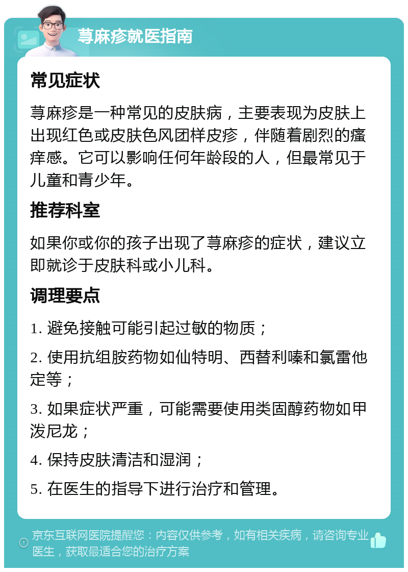 荨麻疹就医指南 常见症状 荨麻疹是一种常见的皮肤病，主要表现为皮肤上出现红色或皮肤色风团样皮疹，伴随着剧烈的瘙痒感。它可以影响任何年龄段的人，但最常见于儿童和青少年。 推荐科室 如果你或你的孩子出现了荨麻疹的症状，建议立即就诊于皮肤科或小儿科。 调理要点 1. 避免接触可能引起过敏的物质； 2. 使用抗组胺药物如仙特明、西替利嗪和氯雷他定等； 3. 如果症状严重，可能需要使用类固醇药物如甲泼尼龙； 4. 保持皮肤清洁和湿润； 5. 在医生的指导下进行治疗和管理。