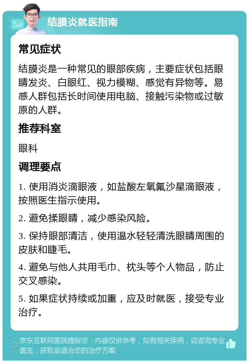 结膜炎就医指南 常见症状 结膜炎是一种常见的眼部疾病，主要症状包括眼睛发炎、白眼红、视力模糊、感觉有异物等。易感人群包括长时间使用电脑、接触污染物或过敏原的人群。 推荐科室 眼科 调理要点 1. 使用消炎滴眼液，如盐酸左氧氟沙星滴眼液，按照医生指示使用。 2. 避免揉眼睛，减少感染风险。 3. 保持眼部清洁，使用温水轻轻清洗眼睛周围的皮肤和睫毛。 4. 避免与他人共用毛巾、枕头等个人物品，防止交叉感染。 5. 如果症状持续或加重，应及时就医，接受专业治疗。