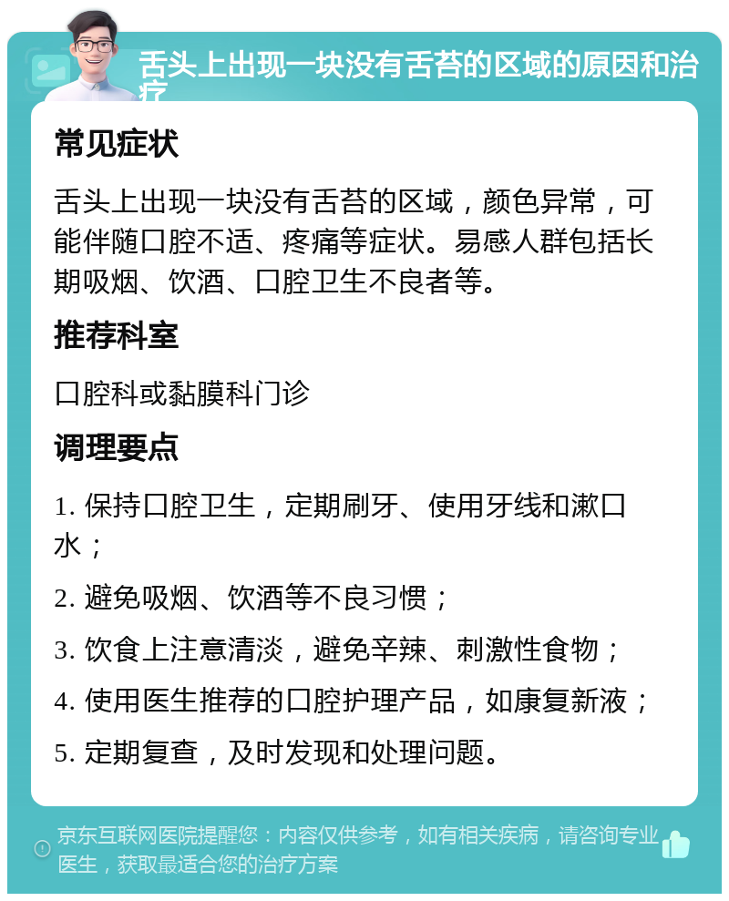 舌头上出现一块没有舌苔的区域的原因和治疗 常见症状 舌头上出现一块没有舌苔的区域，颜色异常，可能伴随口腔不适、疼痛等症状。易感人群包括长期吸烟、饮酒、口腔卫生不良者等。 推荐科室 口腔科或黏膜科门诊 调理要点 1. 保持口腔卫生，定期刷牙、使用牙线和漱口水； 2. 避免吸烟、饮酒等不良习惯； 3. 饮食上注意清淡，避免辛辣、刺激性食物； 4. 使用医生推荐的口腔护理产品，如康复新液； 5. 定期复查，及时发现和处理问题。