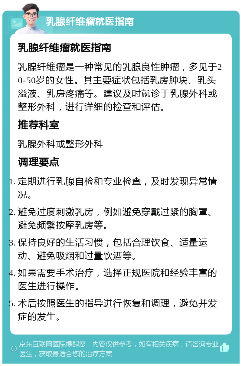 乳腺纤维瘤就医指南 乳腺纤维瘤就医指南 乳腺纤维瘤是一种常见的乳腺良性肿瘤，多见于20-50岁的女性。其主要症状包括乳房肿块、乳头溢液、乳房疼痛等。建议及时就诊于乳腺外科或整形外科，进行详细的检查和评估。 推荐科室 乳腺外科或整形外科 调理要点 定期进行乳腺自检和专业检查，及时发现异常情况。 避免过度刺激乳房，例如避免穿戴过紧的胸罩、避免频繁按摩乳房等。 保持良好的生活习惯，包括合理饮食、适量运动、避免吸烟和过量饮酒等。 如果需要手术治疗，选择正规医院和经验丰富的医生进行操作。 术后按照医生的指导进行恢复和调理，避免并发症的发生。