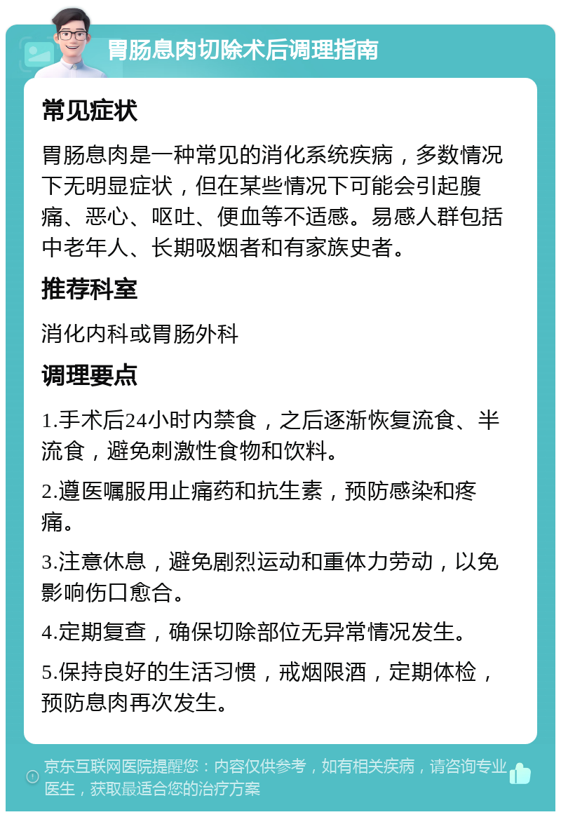 胃肠息肉切除术后调理指南 常见症状 胃肠息肉是一种常见的消化系统疾病，多数情况下无明显症状，但在某些情况下可能会引起腹痛、恶心、呕吐、便血等不适感。易感人群包括中老年人、长期吸烟者和有家族史者。 推荐科室 消化内科或胃肠外科 调理要点 1.手术后24小时内禁食，之后逐渐恢复流食、半流食，避免刺激性食物和饮料。 2.遵医嘱服用止痛药和抗生素，预防感染和疼痛。 3.注意休息，避免剧烈运动和重体力劳动，以免影响伤口愈合。 4.定期复查，确保切除部位无异常情况发生。 5.保持良好的生活习惯，戒烟限酒，定期体检，预防息肉再次发生。