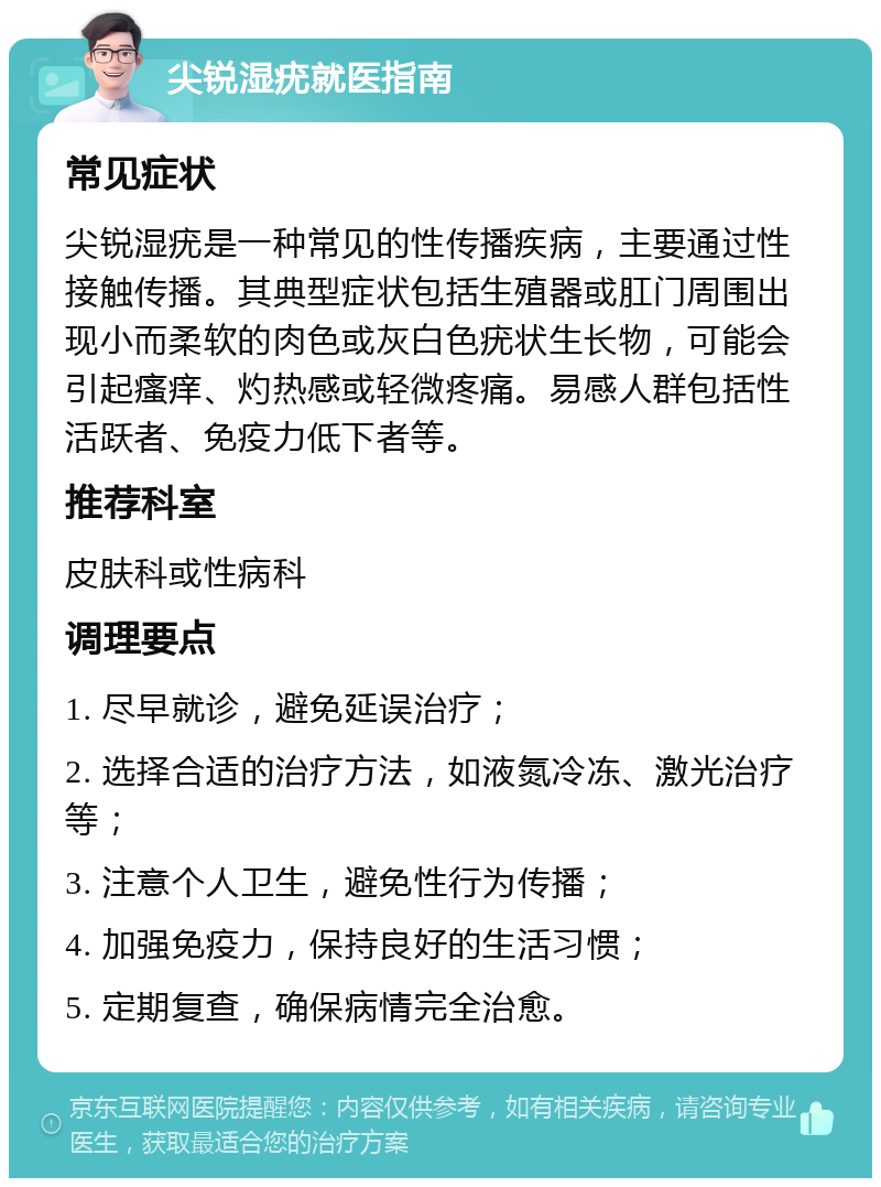 尖锐湿疣就医指南 常见症状 尖锐湿疣是一种常见的性传播疾病，主要通过性接触传播。其典型症状包括生殖器或肛门周围出现小而柔软的肉色或灰白色疣状生长物，可能会引起瘙痒、灼热感或轻微疼痛。易感人群包括性活跃者、免疫力低下者等。 推荐科室 皮肤科或性病科 调理要点 1. 尽早就诊，避免延误治疗； 2. 选择合适的治疗方法，如液氮冷冻、激光治疗等； 3. 注意个人卫生，避免性行为传播； 4. 加强免疫力，保持良好的生活习惯； 5. 定期复查，确保病情完全治愈。