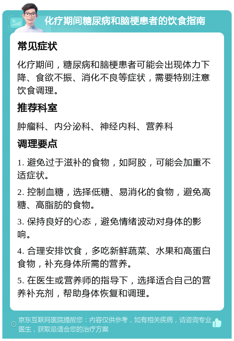 化疗期间糖尿病和脑梗患者的饮食指南 常见症状 化疗期间，糖尿病和脑梗患者可能会出现体力下降、食欲不振、消化不良等症状，需要特别注意饮食调理。 推荐科室 肿瘤科、内分泌科、神经内科、营养科 调理要点 1. 避免过于滋补的食物，如阿胶，可能会加重不适症状。 2. 控制血糖，选择低糖、易消化的食物，避免高糖、高脂肪的食物。 3. 保持良好的心态，避免情绪波动对身体的影响。 4. 合理安排饮食，多吃新鲜蔬菜、水果和高蛋白食物，补充身体所需的营养。 5. 在医生或营养师的指导下，选择适合自己的营养补充剂，帮助身体恢复和调理。