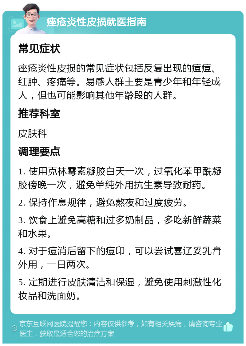 痤疮炎性皮损就医指南 常见症状 痤疮炎性皮损的常见症状包括反复出现的痘痘、红肿、疼痛等。易感人群主要是青少年和年轻成人，但也可能影响其他年龄段的人群。 推荐科室 皮肤科 调理要点 1. 使用克林霉素凝胶白天一次，过氧化苯甲酰凝胶傍晚一次，避免单纯外用抗生素导致耐药。 2. 保持作息规律，避免熬夜和过度疲劳。 3. 饮食上避免高糖和过多奶制品，多吃新鲜蔬菜和水果。 4. 对于痘消后留下的痘印，可以尝试喜辽妥乳膏外用，一日两次。 5. 定期进行皮肤清洁和保湿，避免使用刺激性化妆品和洗面奶。