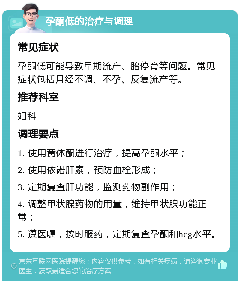 孕酮低的治疗与调理 常见症状 孕酮低可能导致早期流产、胎停育等问题。常见症状包括月经不调、不孕、反复流产等。 推荐科室 妇科 调理要点 1. 使用黄体酮进行治疗，提高孕酮水平； 2. 使用依诺肝素，预防血栓形成； 3. 定期复查肝功能，监测药物副作用； 4. 调整甲状腺药物的用量，维持甲状腺功能正常； 5. 遵医嘱，按时服药，定期复查孕酮和hcg水平。