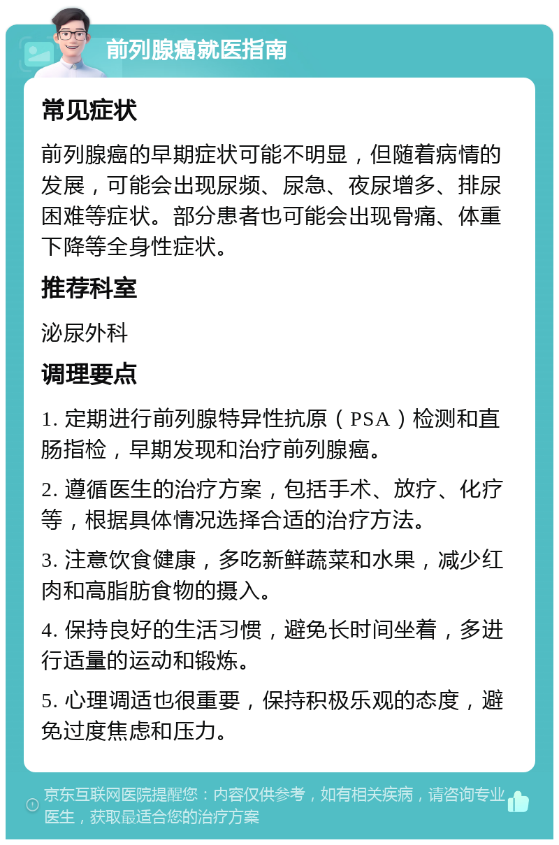 前列腺癌就医指南 常见症状 前列腺癌的早期症状可能不明显，但随着病情的发展，可能会出现尿频、尿急、夜尿增多、排尿困难等症状。部分患者也可能会出现骨痛、体重下降等全身性症状。 推荐科室 泌尿外科 调理要点 1. 定期进行前列腺特异性抗原（PSA）检测和直肠指检，早期发现和治疗前列腺癌。 2. 遵循医生的治疗方案，包括手术、放疗、化疗等，根据具体情况选择合适的治疗方法。 3. 注意饮食健康，多吃新鲜蔬菜和水果，减少红肉和高脂肪食物的摄入。 4. 保持良好的生活习惯，避免长时间坐着，多进行适量的运动和锻炼。 5. 心理调适也很重要，保持积极乐观的态度，避免过度焦虑和压力。