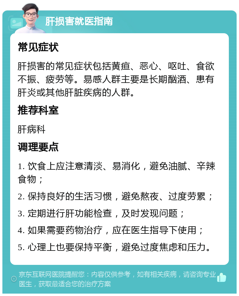 肝损害就医指南 常见症状 肝损害的常见症状包括黄疸、恶心、呕吐、食欲不振、疲劳等。易感人群主要是长期酗酒、患有肝炎或其他肝脏疾病的人群。 推荐科室 肝病科 调理要点 1. 饮食上应注意清淡、易消化，避免油腻、辛辣食物； 2. 保持良好的生活习惯，避免熬夜、过度劳累； 3. 定期进行肝功能检查，及时发现问题； 4. 如果需要药物治疗，应在医生指导下使用； 5. 心理上也要保持平衡，避免过度焦虑和压力。