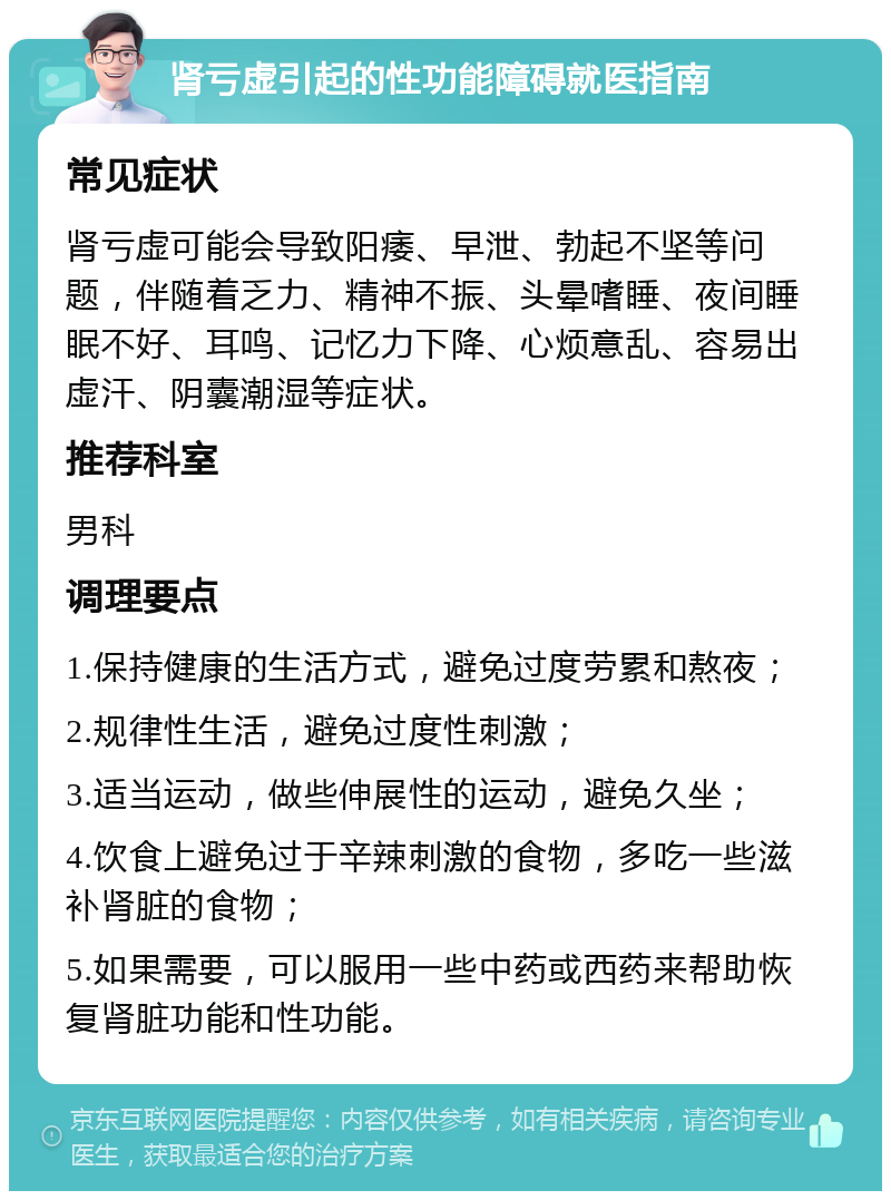 肾亏虚引起的性功能障碍就医指南 常见症状 肾亏虚可能会导致阳痿、早泄、勃起不坚等问题，伴随着乏力、精神不振、头晕嗜睡、夜间睡眠不好、耳鸣、记忆力下降、心烦意乱、容易出虚汗、阴囊潮湿等症状。 推荐科室 男科 调理要点 1.保持健康的生活方式，避免过度劳累和熬夜； 2.规律性生活，避免过度性刺激； 3.适当运动，做些伸展性的运动，避免久坐； 4.饮食上避免过于辛辣刺激的食物，多吃一些滋补肾脏的食物； 5.如果需要，可以服用一些中药或西药来帮助恢复肾脏功能和性功能。