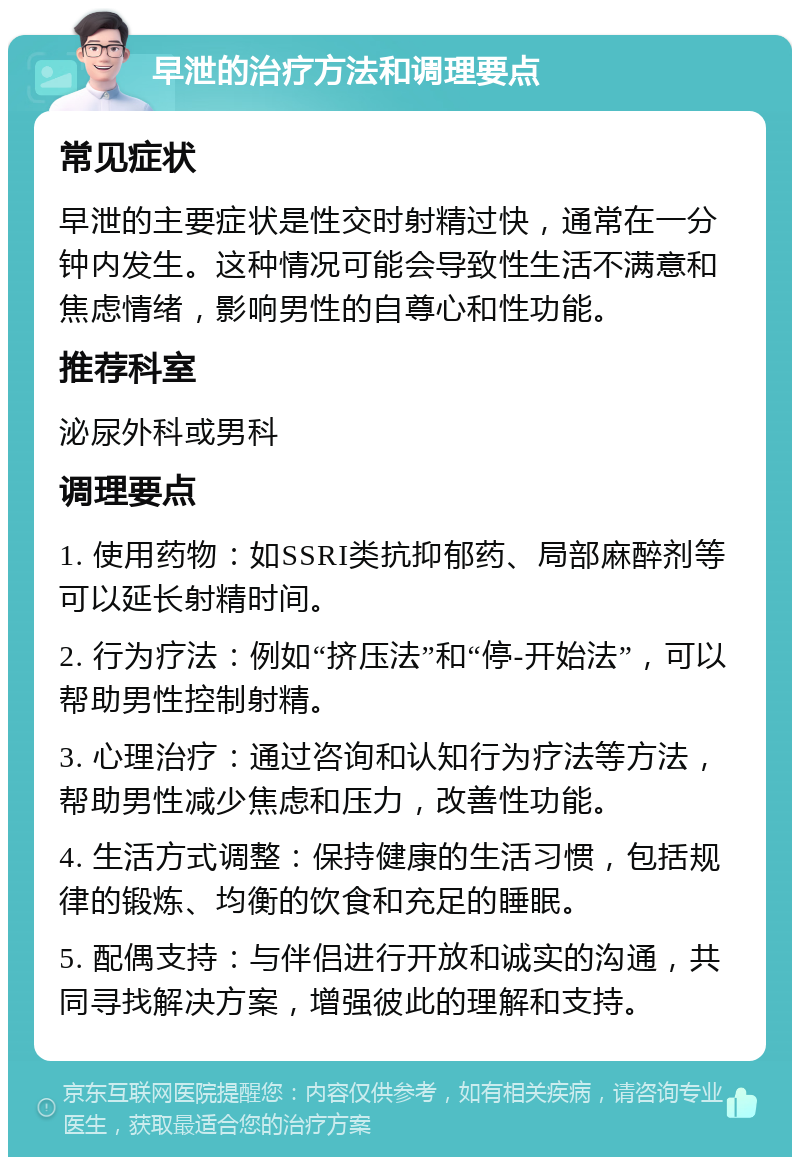 早泄的治疗方法和调理要点 常见症状 早泄的主要症状是性交时射精过快，通常在一分钟内发生。这种情况可能会导致性生活不满意和焦虑情绪，影响男性的自尊心和性功能。 推荐科室 泌尿外科或男科 调理要点 1. 使用药物：如SSRI类抗抑郁药、局部麻醉剂等可以延长射精时间。 2. 行为疗法：例如“挤压法”和“停-开始法”，可以帮助男性控制射精。 3. 心理治疗：通过咨询和认知行为疗法等方法，帮助男性减少焦虑和压力，改善性功能。 4. 生活方式调整：保持健康的生活习惯，包括规律的锻炼、均衡的饮食和充足的睡眠。 5. 配偶支持：与伴侣进行开放和诚实的沟通，共同寻找解决方案，增强彼此的理解和支持。