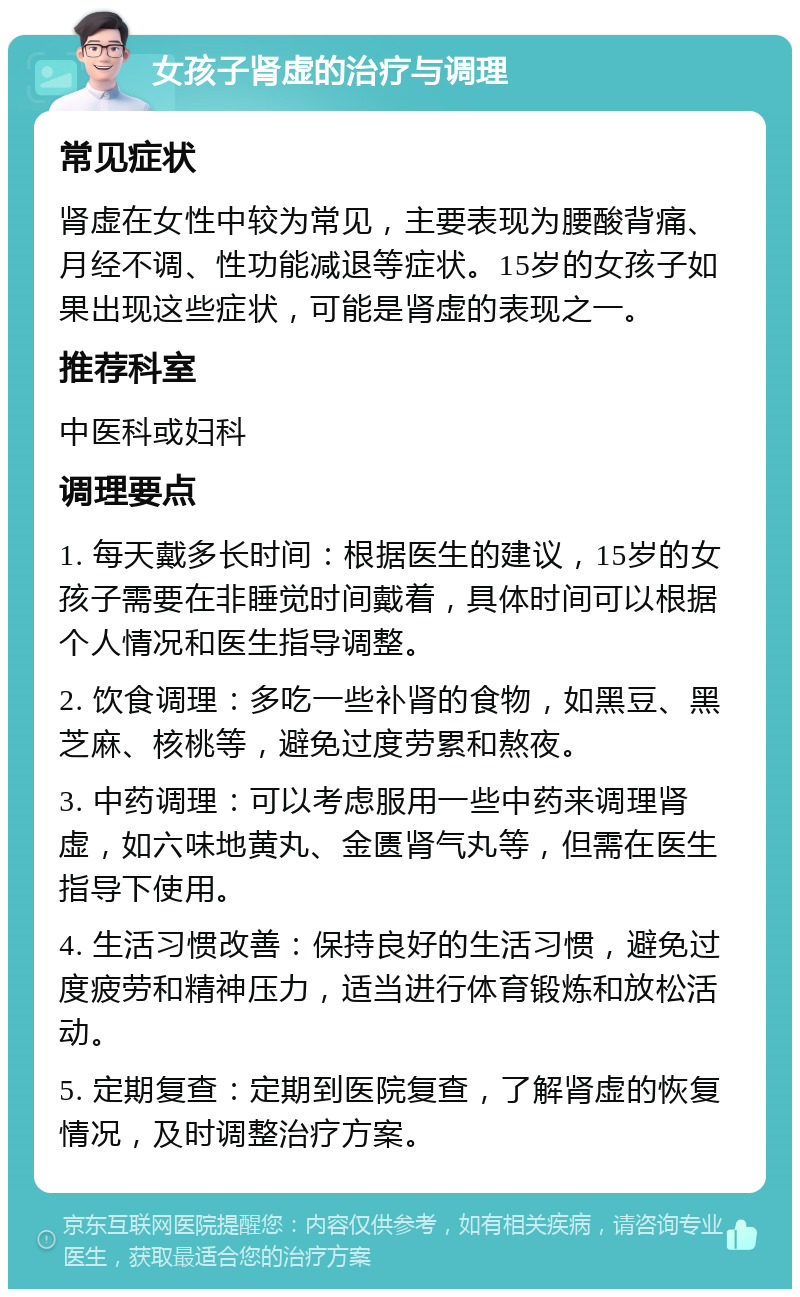 女孩子肾虚的治疗与调理 常见症状 肾虚在女性中较为常见，主要表现为腰酸背痛、月经不调、性功能减退等症状。15岁的女孩子如果出现这些症状，可能是肾虚的表现之一。 推荐科室 中医科或妇科 调理要点 1. 每天戴多长时间：根据医生的建议，15岁的女孩子需要在非睡觉时间戴着，具体时间可以根据个人情况和医生指导调整。 2. 饮食调理：多吃一些补肾的食物，如黑豆、黑芝麻、核桃等，避免过度劳累和熬夜。 3. 中药调理：可以考虑服用一些中药来调理肾虚，如六味地黄丸、金匮肾气丸等，但需在医生指导下使用。 4. 生活习惯改善：保持良好的生活习惯，避免过度疲劳和精神压力，适当进行体育锻炼和放松活动。 5. 定期复查：定期到医院复查，了解肾虚的恢复情况，及时调整治疗方案。