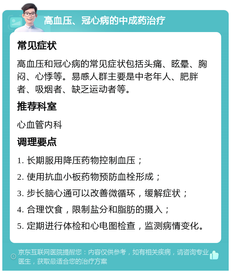 高血压、冠心病的中成药治疗 常见症状 高血压和冠心病的常见症状包括头痛、眩晕、胸闷、心悸等。易感人群主要是中老年人、肥胖者、吸烟者、缺乏运动者等。 推荐科室 心血管内科 调理要点 1. 长期服用降压药物控制血压； 2. 使用抗血小板药物预防血栓形成； 3. 步长脑心通可以改善微循环，缓解症状； 4. 合理饮食，限制盐分和脂肪的摄入； 5. 定期进行体检和心电图检查，监测病情变化。