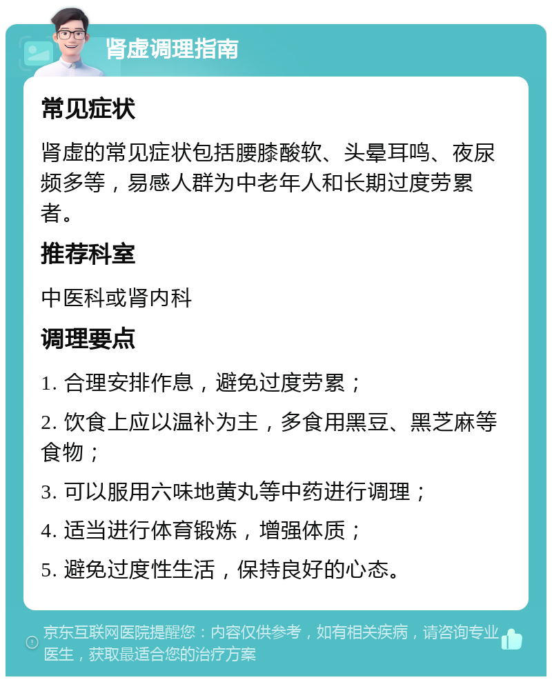 肾虚调理指南 常见症状 肾虚的常见症状包括腰膝酸软、头晕耳鸣、夜尿频多等，易感人群为中老年人和长期过度劳累者。 推荐科室 中医科或肾内科 调理要点 1. 合理安排作息，避免过度劳累； 2. 饮食上应以温补为主，多食用黑豆、黑芝麻等食物； 3. 可以服用六味地黄丸等中药进行调理； 4. 适当进行体育锻炼，增强体质； 5. 避免过度性生活，保持良好的心态。