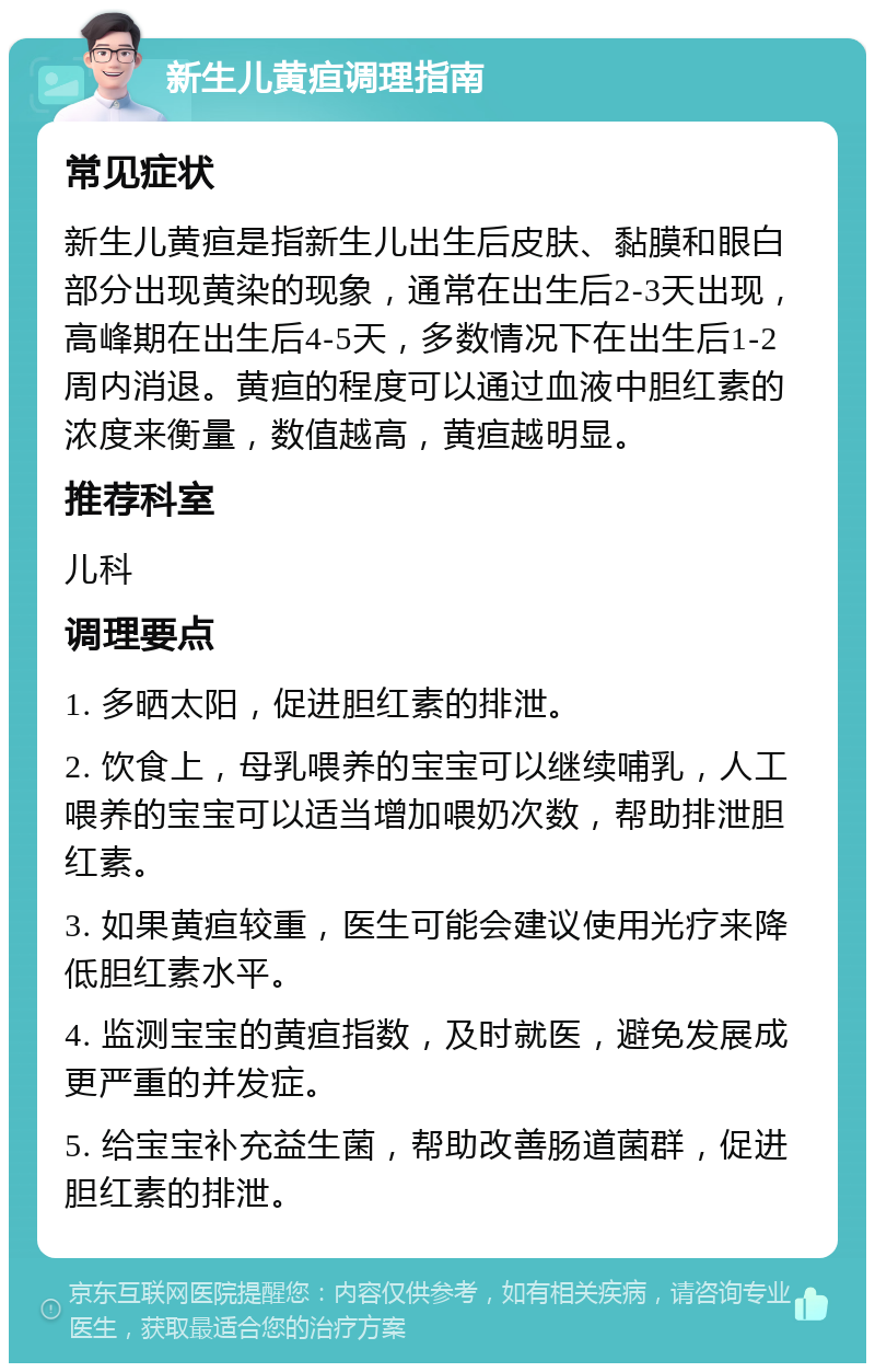 新生儿黄疸调理指南 常见症状 新生儿黄疸是指新生儿出生后皮肤、黏膜和眼白部分出现黄染的现象，通常在出生后2-3天出现，高峰期在出生后4-5天，多数情况下在出生后1-2周内消退。黄疸的程度可以通过血液中胆红素的浓度来衡量，数值越高，黄疸越明显。 推荐科室 儿科 调理要点 1. 多晒太阳，促进胆红素的排泄。 2. 饮食上，母乳喂养的宝宝可以继续哺乳，人工喂养的宝宝可以适当增加喂奶次数，帮助排泄胆红素。 3. 如果黄疸较重，医生可能会建议使用光疗来降低胆红素水平。 4. 监测宝宝的黄疸指数，及时就医，避免发展成更严重的并发症。 5. 给宝宝补充益生菌，帮助改善肠道菌群，促进胆红素的排泄。