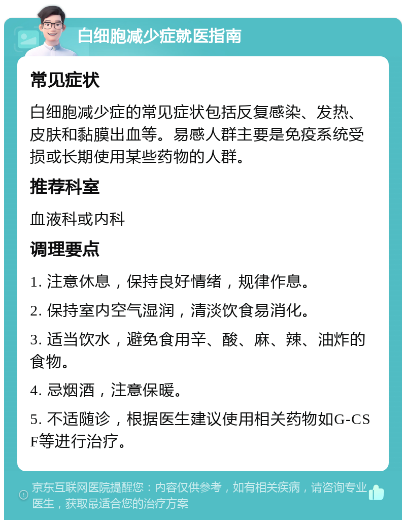 白细胞减少症就医指南 常见症状 白细胞减少症的常见症状包括反复感染、发热、皮肤和黏膜出血等。易感人群主要是免疫系统受损或长期使用某些药物的人群。 推荐科室 血液科或内科 调理要点 1. 注意休息，保持良好情绪，规律作息。 2. 保持室内空气湿润，清淡饮食易消化。 3. 适当饮水，避免食用辛、酸、麻、辣、油炸的食物。 4. 忌烟酒，注意保暖。 5. 不适随诊，根据医生建议使用相关药物如G-CSF等进行治疗。