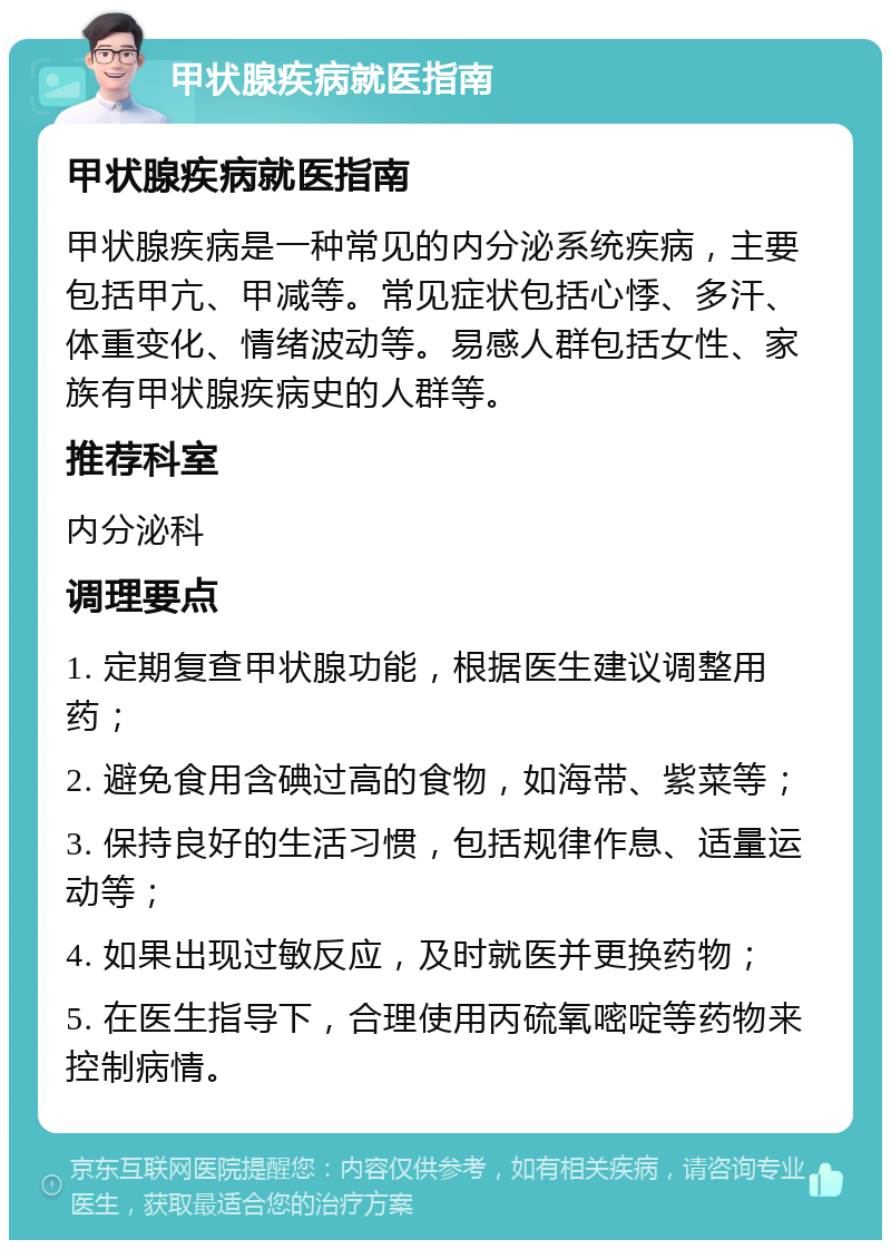 甲状腺疾病就医指南 甲状腺疾病就医指南 甲状腺疾病是一种常见的内分泌系统疾病，主要包括甲亢、甲减等。常见症状包括心悸、多汗、体重变化、情绪波动等。易感人群包括女性、家族有甲状腺疾病史的人群等。 推荐科室 内分泌科 调理要点 1. 定期复查甲状腺功能，根据医生建议调整用药； 2. 避免食用含碘过高的食物，如海带、紫菜等； 3. 保持良好的生活习惯，包括规律作息、适量运动等； 4. 如果出现过敏反应，及时就医并更换药物； 5. 在医生指导下，合理使用丙硫氧嘧啶等药物来控制病情。