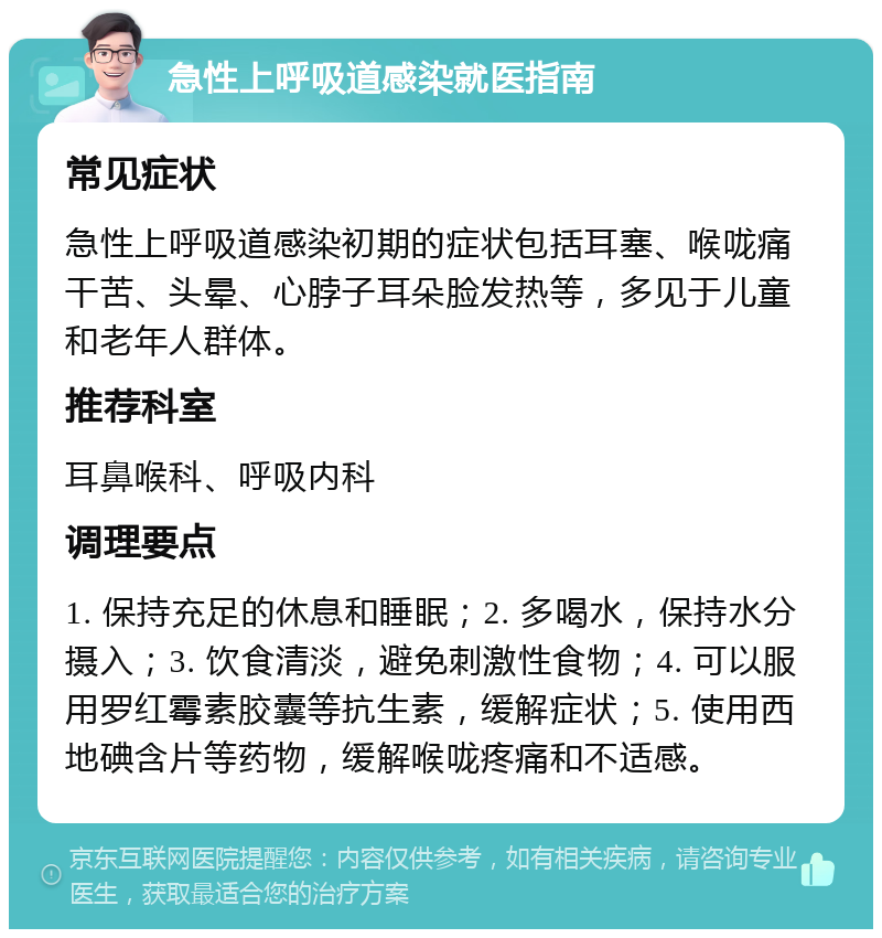 急性上呼吸道感染就医指南 常见症状 急性上呼吸道感染初期的症状包括耳塞、喉咙痛干苦、头晕、心脖子耳朵脸发热等，多见于儿童和老年人群体。 推荐科室 耳鼻喉科、呼吸内科 调理要点 1. 保持充足的休息和睡眠；2. 多喝水，保持水分摄入；3. 饮食清淡，避免刺激性食物；4. 可以服用罗红霉素胶囊等抗生素，缓解症状；5. 使用西地碘含片等药物，缓解喉咙疼痛和不适感。