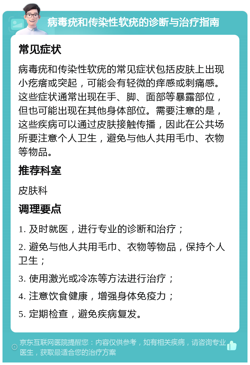 病毒疣和传染性软疣的诊断与治疗指南 常见症状 病毒疣和传染性软疣的常见症状包括皮肤上出现小疙瘩或突起，可能会有轻微的痒感或刺痛感。这些症状通常出现在手、脚、面部等暴露部位，但也可能出现在其他身体部位。需要注意的是，这些疾病可以通过皮肤接触传播，因此在公共场所要注意个人卫生，避免与他人共用毛巾、衣物等物品。 推荐科室 皮肤科 调理要点 1. 及时就医，进行专业的诊断和治疗； 2. 避免与他人共用毛巾、衣物等物品，保持个人卫生； 3. 使用激光或冷冻等方法进行治疗； 4. 注意饮食健康，增强身体免疫力； 5. 定期检查，避免疾病复发。