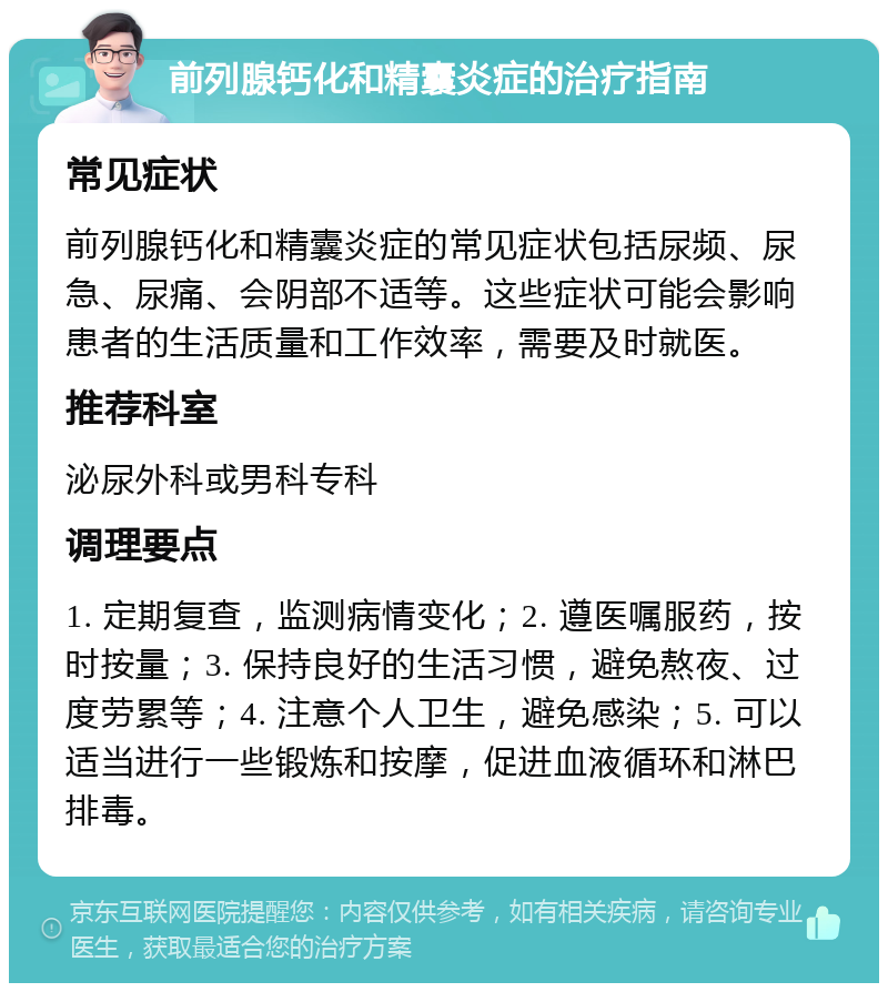 前列腺钙化和精囊炎症的治疗指南 常见症状 前列腺钙化和精囊炎症的常见症状包括尿频、尿急、尿痛、会阴部不适等。这些症状可能会影响患者的生活质量和工作效率，需要及时就医。 推荐科室 泌尿外科或男科专科 调理要点 1. 定期复查，监测病情变化；2. 遵医嘱服药，按时按量；3. 保持良好的生活习惯，避免熬夜、过度劳累等；4. 注意个人卫生，避免感染；5. 可以适当进行一些锻炼和按摩，促进血液循环和淋巴排毒。