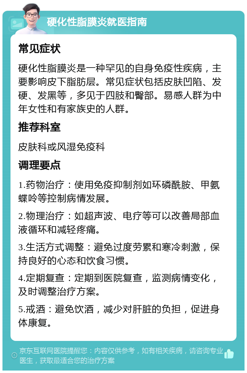 硬化性脂膜炎就医指南 常见症状 硬化性脂膜炎是一种罕见的自身免疫性疾病，主要影响皮下脂肪层。常见症状包括皮肤凹陷、发硬、发黑等，多见于四肢和臀部。易感人群为中年女性和有家族史的人群。 推荐科室 皮肤科或风湿免疫科 调理要点 1.药物治疗：使用免疫抑制剂如环磷酰胺、甲氨蝶呤等控制病情发展。 2.物理治疗：如超声波、电疗等可以改善局部血液循环和减轻疼痛。 3.生活方式调整：避免过度劳累和寒冷刺激，保持良好的心态和饮食习惯。 4.定期复查：定期到医院复查，监测病情变化，及时调整治疗方案。 5.戒酒：避免饮酒，减少对肝脏的负担，促进身体康复。