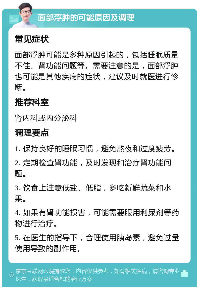 面部浮肿的可能原因及调理 常见症状 面部浮肿可能是多种原因引起的，包括睡眠质量不佳、肾功能问题等。需要注意的是，面部浮肿也可能是其他疾病的症状，建议及时就医进行诊断。 推荐科室 肾内科或内分泌科 调理要点 1. 保持良好的睡眠习惯，避免熬夜和过度疲劳。 2. 定期检查肾功能，及时发现和治疗肾功能问题。 3. 饮食上注意低盐、低脂，多吃新鲜蔬菜和水果。 4. 如果有肾功能损害，可能需要服用利尿剂等药物进行治疗。 5. 在医生的指导下，合理使用胰岛素，避免过量使用导致的副作用。