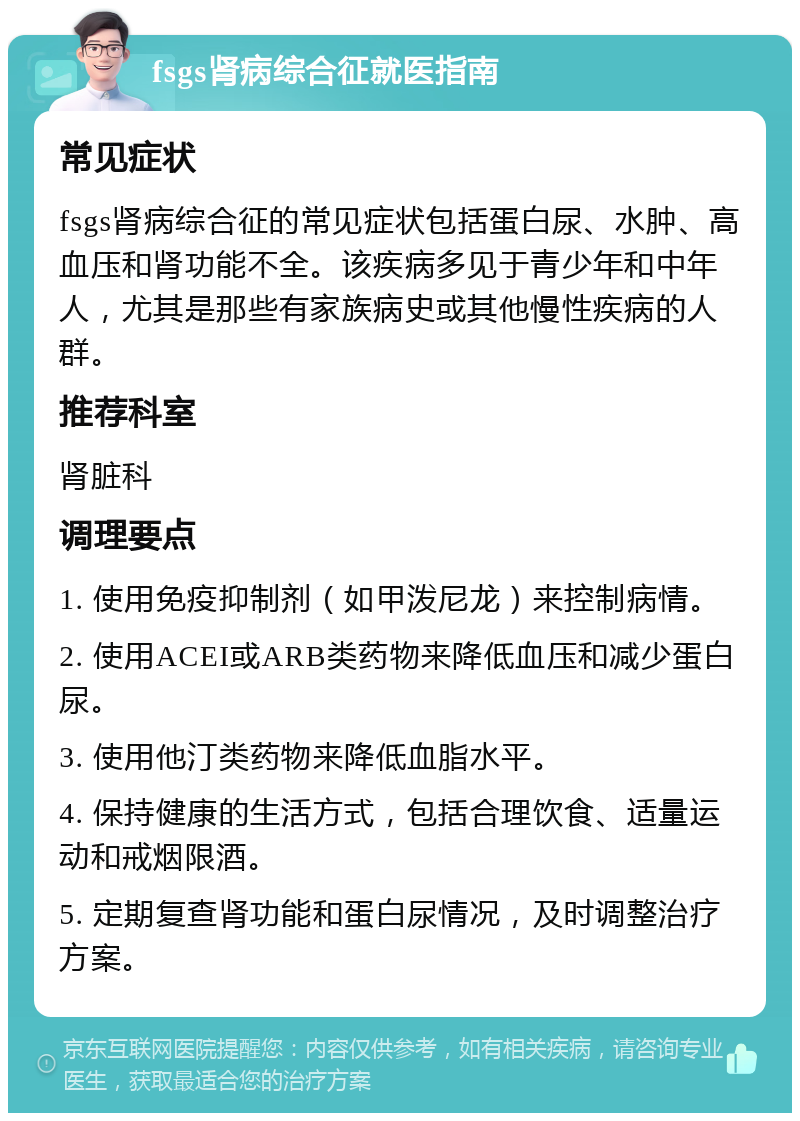 fsgs肾病综合征就医指南 常见症状 fsgs肾病综合征的常见症状包括蛋白尿、水肿、高血压和肾功能不全。该疾病多见于青少年和中年人，尤其是那些有家族病史或其他慢性疾病的人群。 推荐科室 肾脏科 调理要点 1. 使用免疫抑制剂（如甲泼尼龙）来控制病情。 2. 使用ACEI或ARB类药物来降低血压和减少蛋白尿。 3. 使用他汀类药物来降低血脂水平。 4. 保持健康的生活方式，包括合理饮食、适量运动和戒烟限酒。 5. 定期复查肾功能和蛋白尿情况，及时调整治疗方案。