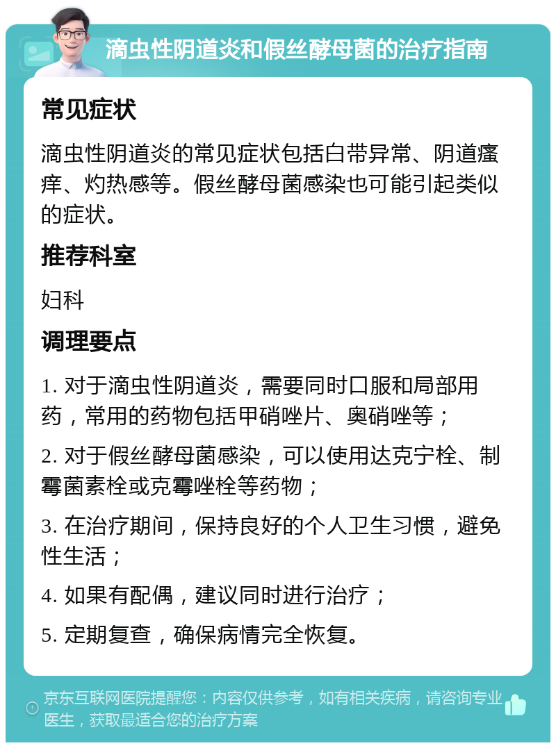 滴虫性阴道炎和假丝酵母菌的治疗指南 常见症状 滴虫性阴道炎的常见症状包括白带异常、阴道瘙痒、灼热感等。假丝酵母菌感染也可能引起类似的症状。 推荐科室 妇科 调理要点 1. 对于滴虫性阴道炎，需要同时口服和局部用药，常用的药物包括甲硝唑片、奥硝唑等； 2. 对于假丝酵母菌感染，可以使用达克宁栓、制霉菌素栓或克霉唑栓等药物； 3. 在治疗期间，保持良好的个人卫生习惯，避免性生活； 4. 如果有配偶，建议同时进行治疗； 5. 定期复查，确保病情完全恢复。