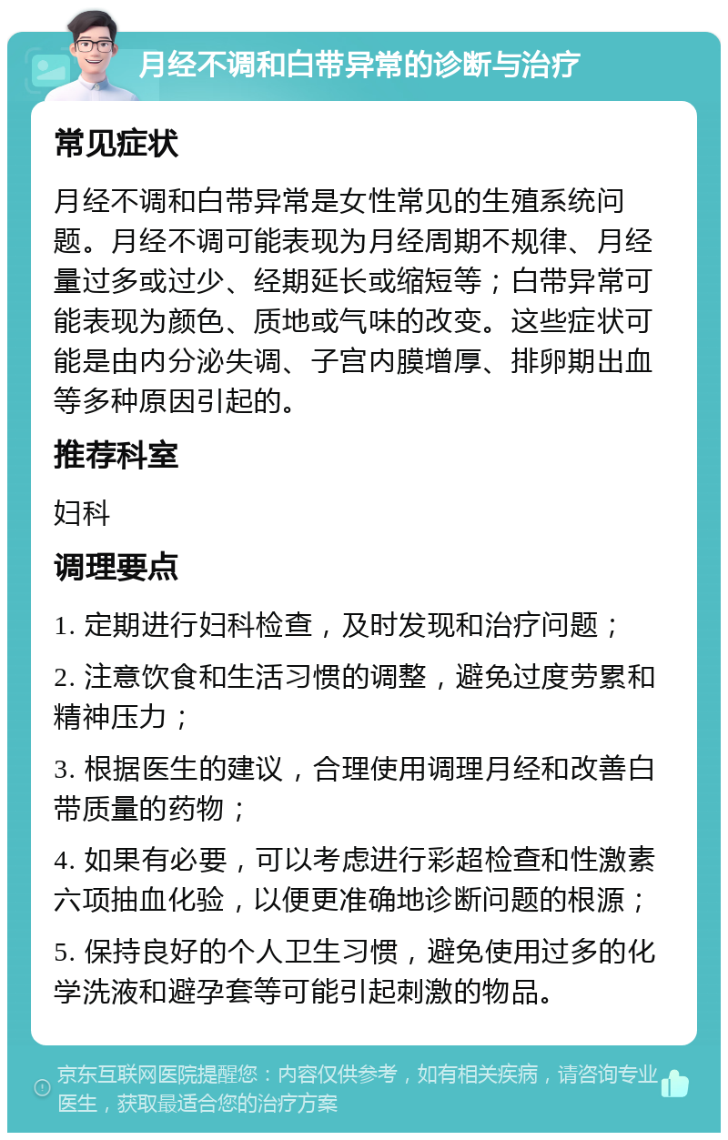 月经不调和白带异常的诊断与治疗 常见症状 月经不调和白带异常是女性常见的生殖系统问题。月经不调可能表现为月经周期不规律、月经量过多或过少、经期延长或缩短等；白带异常可能表现为颜色、质地或气味的改变。这些症状可能是由内分泌失调、子宫内膜增厚、排卵期出血等多种原因引起的。 推荐科室 妇科 调理要点 1. 定期进行妇科检查，及时发现和治疗问题； 2. 注意饮食和生活习惯的调整，避免过度劳累和精神压力； 3. 根据医生的建议，合理使用调理月经和改善白带质量的药物； 4. 如果有必要，可以考虑进行彩超检查和性激素六项抽血化验，以便更准确地诊断问题的根源； 5. 保持良好的个人卫生习惯，避免使用过多的化学洗液和避孕套等可能引起刺激的物品。