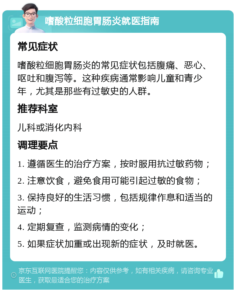 嗜酸粒细胞胃肠炎就医指南 常见症状 嗜酸粒细胞胃肠炎的常见症状包括腹痛、恶心、呕吐和腹泻等。这种疾病通常影响儿童和青少年，尤其是那些有过敏史的人群。 推荐科室 儿科或消化内科 调理要点 1. 遵循医生的治疗方案，按时服用抗过敏药物； 2. 注意饮食，避免食用可能引起过敏的食物； 3. 保持良好的生活习惯，包括规律作息和适当的运动； 4. 定期复查，监测病情的变化； 5. 如果症状加重或出现新的症状，及时就医。