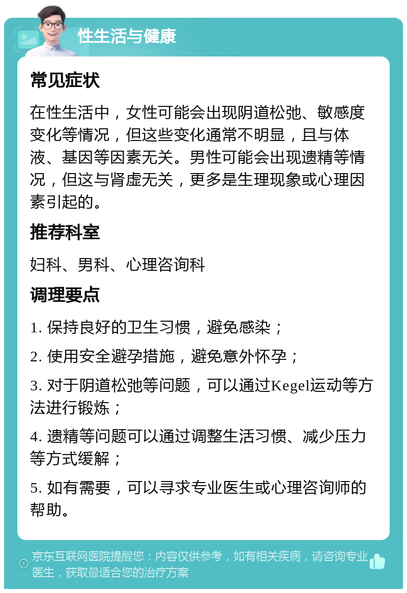 性生活与健康 常见症状 在性生活中，女性可能会出现阴道松弛、敏感度变化等情况，但这些变化通常不明显，且与体液、基因等因素无关。男性可能会出现遗精等情况，但这与肾虚无关，更多是生理现象或心理因素引起的。 推荐科室 妇科、男科、心理咨询科 调理要点 1. 保持良好的卫生习惯，避免感染； 2. 使用安全避孕措施，避免意外怀孕； 3. 对于阴道松弛等问题，可以通过Kegel运动等方法进行锻炼； 4. 遗精等问题可以通过调整生活习惯、减少压力等方式缓解； 5. 如有需要，可以寻求专业医生或心理咨询师的帮助。