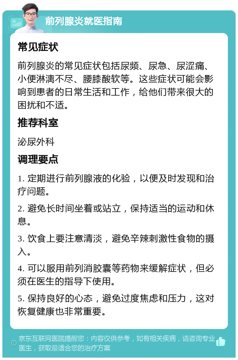 前列腺炎就医指南 常见症状 前列腺炎的常见症状包括尿频、尿急、尿涩痛、小便淋漓不尽、腰膝酸软等。这些症状可能会影响到患者的日常生活和工作，给他们带来很大的困扰和不适。 推荐科室 泌尿外科 调理要点 1. 定期进行前列腺液的化验，以便及时发现和治疗问题。 2. 避免长时间坐着或站立，保持适当的运动和休息。 3. 饮食上要注意清淡，避免辛辣刺激性食物的摄入。 4. 可以服用前列消胶囊等药物来缓解症状，但必须在医生的指导下使用。 5. 保持良好的心态，避免过度焦虑和压力，这对恢复健康也非常重要。