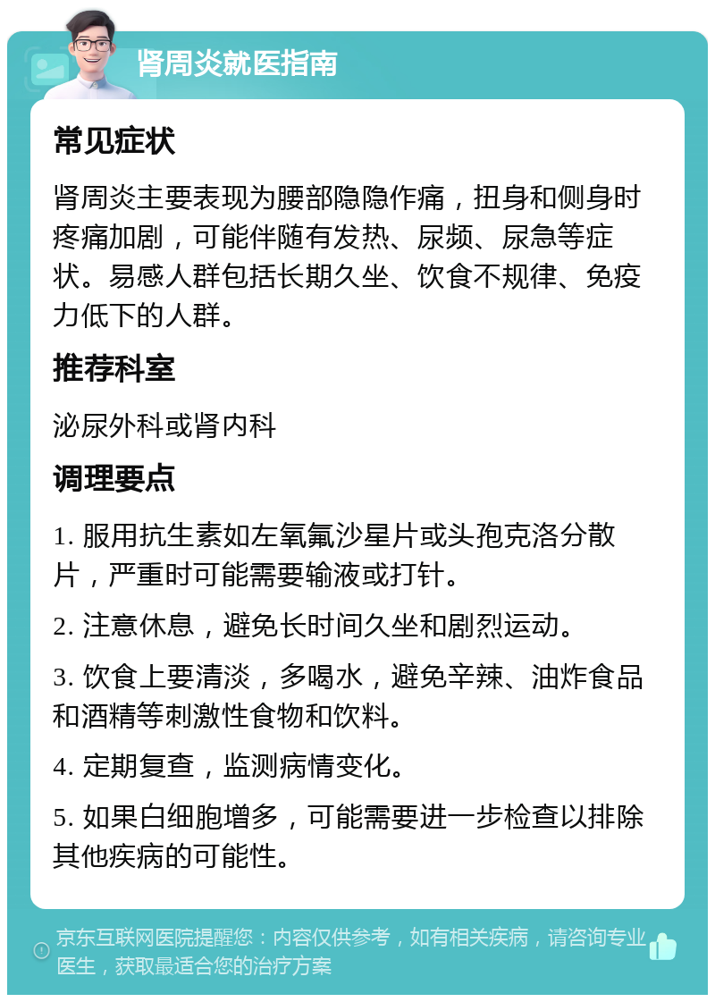 肾周炎就医指南 常见症状 肾周炎主要表现为腰部隐隐作痛，扭身和侧身时疼痛加剧，可能伴随有发热、尿频、尿急等症状。易感人群包括长期久坐、饮食不规律、免疫力低下的人群。 推荐科室 泌尿外科或肾内科 调理要点 1. 服用抗生素如左氧氟沙星片或头孢克洛分散片，严重时可能需要输液或打针。 2. 注意休息，避免长时间久坐和剧烈运动。 3. 饮食上要清淡，多喝水，避免辛辣、油炸食品和酒精等刺激性食物和饮料。 4. 定期复查，监测病情变化。 5. 如果白细胞增多，可能需要进一步检查以排除其他疾病的可能性。