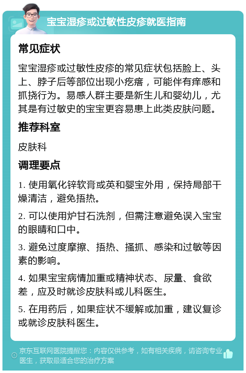 宝宝湿疹或过敏性皮疹就医指南 常见症状 宝宝湿疹或过敏性皮疹的常见症状包括脸上、头上、脖子后等部位出现小疙瘩，可能伴有痒感和抓挠行为。易感人群主要是新生儿和婴幼儿，尤其是有过敏史的宝宝更容易患上此类皮肤问题。 推荐科室 皮肤科 调理要点 1. 使用氧化锌软膏或英和婴宝外用，保持局部干燥清洁，避免捂热。 2. 可以使用炉甘石洗剂，但需注意避免误入宝宝的眼睛和口中。 3. 避免过度摩擦、捂热、搔抓、感染和过敏等因素的影响。 4. 如果宝宝病情加重或精神状态、尿量、食欲差，应及时就诊皮肤科或儿科医生。 5. 在用药后，如果症状不缓解或加重，建议复诊或就诊皮肤科医生。