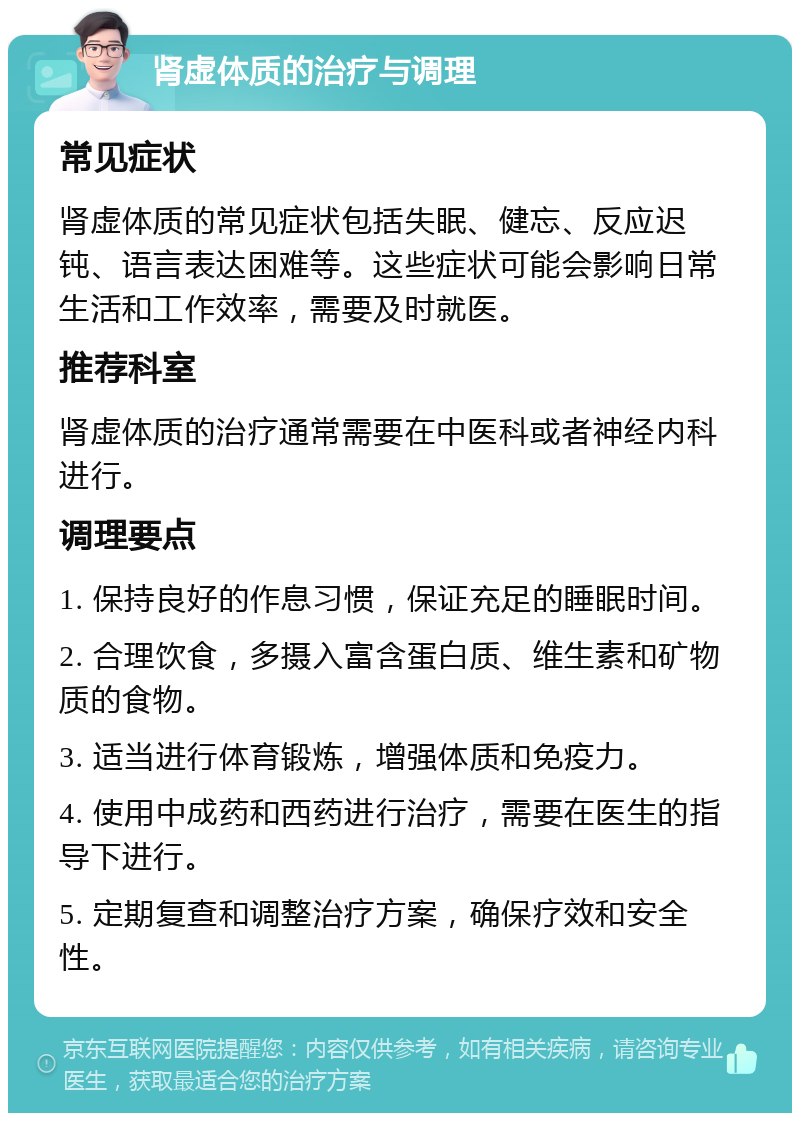 肾虚体质的治疗与调理 常见症状 肾虚体质的常见症状包括失眠、健忘、反应迟钝、语言表达困难等。这些症状可能会影响日常生活和工作效率，需要及时就医。 推荐科室 肾虚体质的治疗通常需要在中医科或者神经内科进行。 调理要点 1. 保持良好的作息习惯，保证充足的睡眠时间。 2. 合理饮食，多摄入富含蛋白质、维生素和矿物质的食物。 3. 适当进行体育锻炼，增强体质和免疫力。 4. 使用中成药和西药进行治疗，需要在医生的指导下进行。 5. 定期复查和调整治疗方案，确保疗效和安全性。