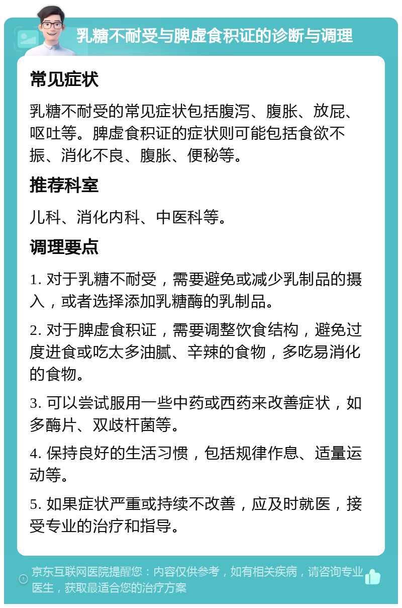 乳糖不耐受与脾虚食积证的诊断与调理 常见症状 乳糖不耐受的常见症状包括腹泻、腹胀、放屁、呕吐等。脾虚食积证的症状则可能包括食欲不振、消化不良、腹胀、便秘等。 推荐科室 儿科、消化内科、中医科等。 调理要点 1. 对于乳糖不耐受，需要避免或减少乳制品的摄入，或者选择添加乳糖酶的乳制品。 2. 对于脾虚食积证，需要调整饮食结构，避免过度进食或吃太多油腻、辛辣的食物，多吃易消化的食物。 3. 可以尝试服用一些中药或西药来改善症状，如多酶片、双歧杆菌等。 4. 保持良好的生活习惯，包括规律作息、适量运动等。 5. 如果症状严重或持续不改善，应及时就医，接受专业的治疗和指导。