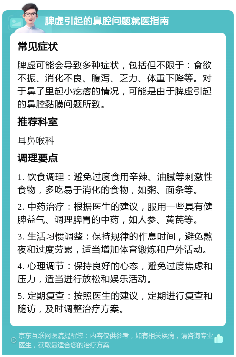 脾虚引起的鼻腔问题就医指南 常见症状 脾虚可能会导致多种症状，包括但不限于：食欲不振、消化不良、腹泻、乏力、体重下降等。对于鼻子里起小疙瘩的情况，可能是由于脾虚引起的鼻腔黏膜问题所致。 推荐科室 耳鼻喉科 调理要点 1. 饮食调理：避免过度食用辛辣、油腻等刺激性食物，多吃易于消化的食物，如粥、面条等。 2. 中药治疗：根据医生的建议，服用一些具有健脾益气、调理脾胃的中药，如人参、黄芪等。 3. 生活习惯调整：保持规律的作息时间，避免熬夜和过度劳累，适当增加体育锻炼和户外活动。 4. 心理调节：保持良好的心态，避免过度焦虑和压力，适当进行放松和娱乐活动。 5. 定期复查：按照医生的建议，定期进行复查和随访，及时调整治疗方案。