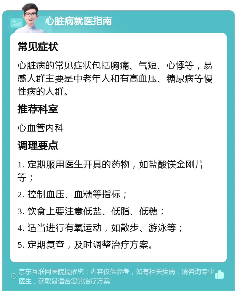 心脏病就医指南 常见症状 心脏病的常见症状包括胸痛、气短、心悸等，易感人群主要是中老年人和有高血压、糖尿病等慢性病的人群。 推荐科室 心血管内科 调理要点 1. 定期服用医生开具的药物，如盐酸镁金刚片等； 2. 控制血压、血糖等指标； 3. 饮食上要注意低盐、低脂、低糖； 4. 适当进行有氧运动，如散步、游泳等； 5. 定期复查，及时调整治疗方案。