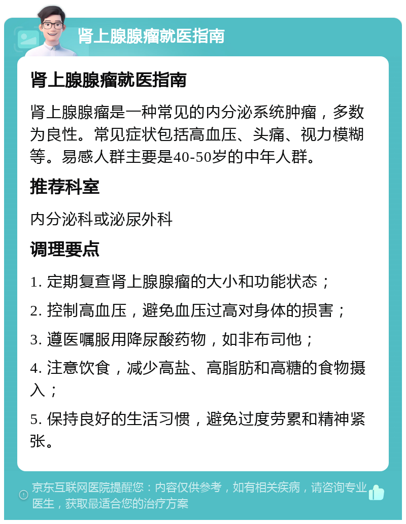 肾上腺腺瘤就医指南 肾上腺腺瘤就医指南 肾上腺腺瘤是一种常见的内分泌系统肿瘤，多数为良性。常见症状包括高血压、头痛、视力模糊等。易感人群主要是40-50岁的中年人群。 推荐科室 内分泌科或泌尿外科 调理要点 1. 定期复查肾上腺腺瘤的大小和功能状态； 2. 控制高血压，避免血压过高对身体的损害； 3. 遵医嘱服用降尿酸药物，如非布司他； 4. 注意饮食，减少高盐、高脂肪和高糖的食物摄入； 5. 保持良好的生活习惯，避免过度劳累和精神紧张。