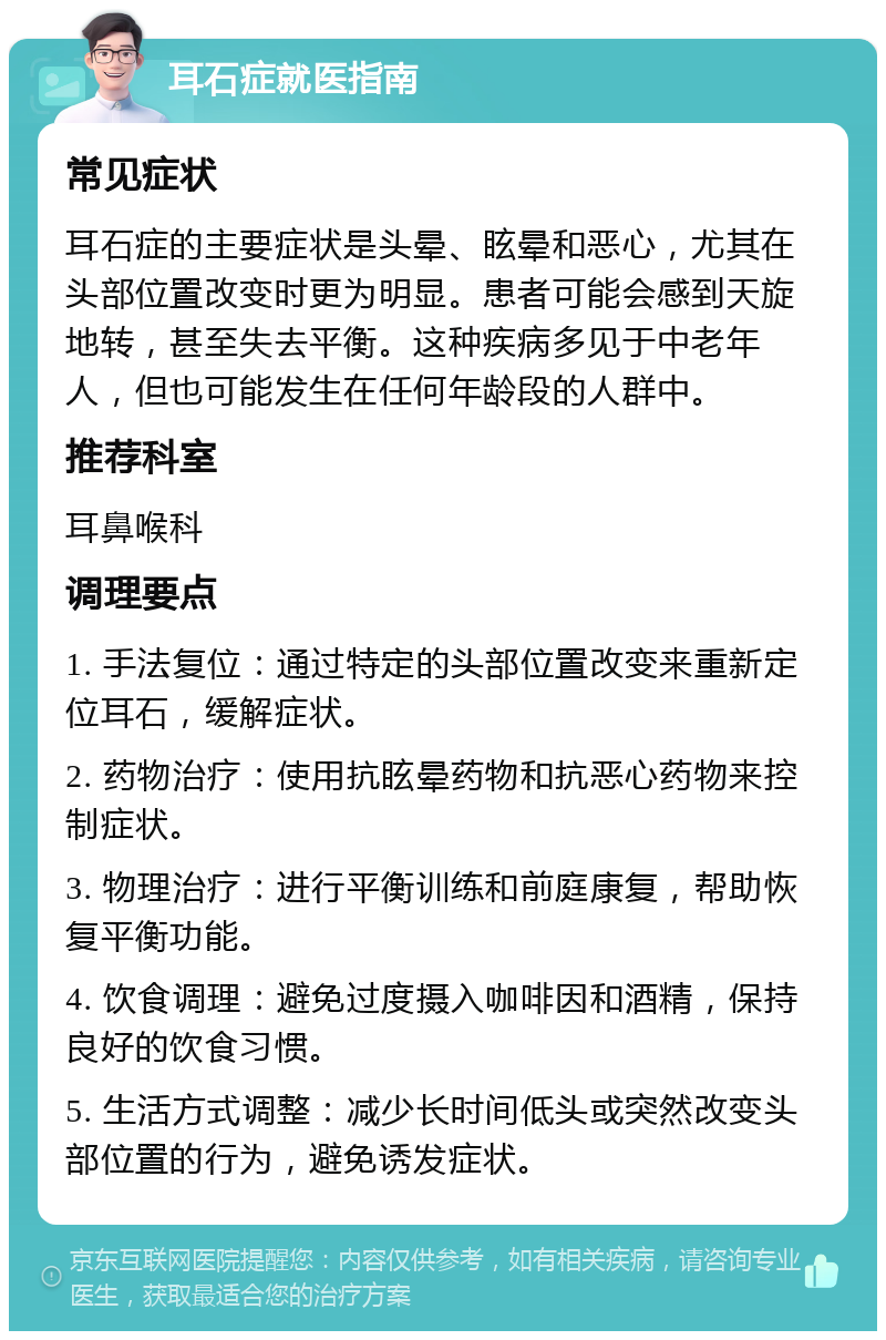 耳石症就医指南 常见症状 耳石症的主要症状是头晕、眩晕和恶心，尤其在头部位置改变时更为明显。患者可能会感到天旋地转，甚至失去平衡。这种疾病多见于中老年人，但也可能发生在任何年龄段的人群中。 推荐科室 耳鼻喉科 调理要点 1. 手法复位：通过特定的头部位置改变来重新定位耳石，缓解症状。 2. 药物治疗：使用抗眩晕药物和抗恶心药物来控制症状。 3. 物理治疗：进行平衡训练和前庭康复，帮助恢复平衡功能。 4. 饮食调理：避免过度摄入咖啡因和酒精，保持良好的饮食习惯。 5. 生活方式调整：减少长时间低头或突然改变头部位置的行为，避免诱发症状。