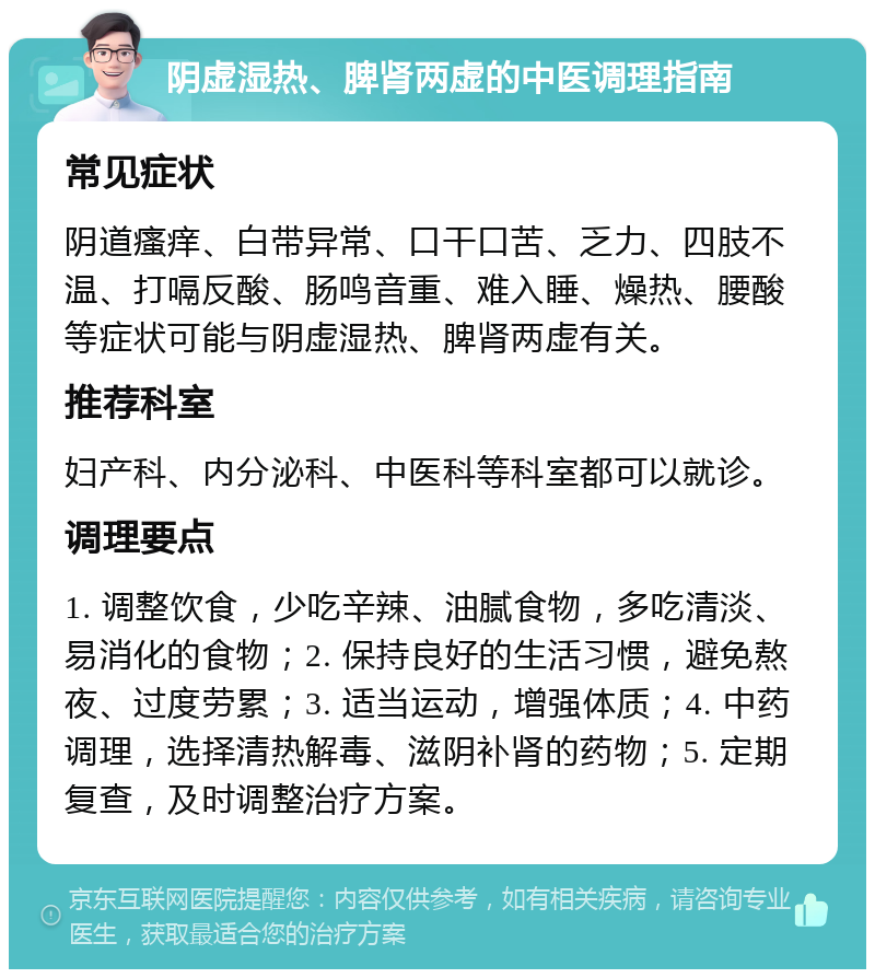 阴虚湿热、脾肾两虚的中医调理指南 常见症状 阴道瘙痒、白带异常、口干口苦、乏力、四肢不温、打嗝反酸、肠鸣音重、难入睡、燥热、腰酸等症状可能与阴虚湿热、脾肾两虚有关。 推荐科室 妇产科、内分泌科、中医科等科室都可以就诊。 调理要点 1. 调整饮食，少吃辛辣、油腻食物，多吃清淡、易消化的食物；2. 保持良好的生活习惯，避免熬夜、过度劳累；3. 适当运动，增强体质；4. 中药调理，选择清热解毒、滋阴补肾的药物；5. 定期复查，及时调整治疗方案。