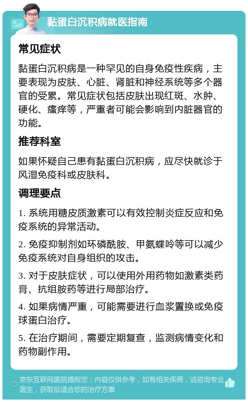 黏蛋白沉积病就医指南 常见症状 黏蛋白沉积病是一种罕见的自身免疫性疾病，主要表现为皮肤、心脏、肾脏和神经系统等多个器官的受累。常见症状包括皮肤出现红斑、水肿、硬化、瘙痒等，严重者可能会影响到内脏器官的功能。 推荐科室 如果怀疑自己患有黏蛋白沉积病，应尽快就诊于风湿免疫科或皮肤科。 调理要点 1. 系统用糖皮质激素可以有效控制炎症反应和免疫系统的异常活动。 2. 免疫抑制剂如环磷酰胺、甲氨蝶呤等可以减少免疫系统对自身组织的攻击。 3. 对于皮肤症状，可以使用外用药物如激素类药膏、抗组胺药等进行局部治疗。 4. 如果病情严重，可能需要进行血浆置换或免疫球蛋白治疗。 5. 在治疗期间，需要定期复查，监测病情变化和药物副作用。