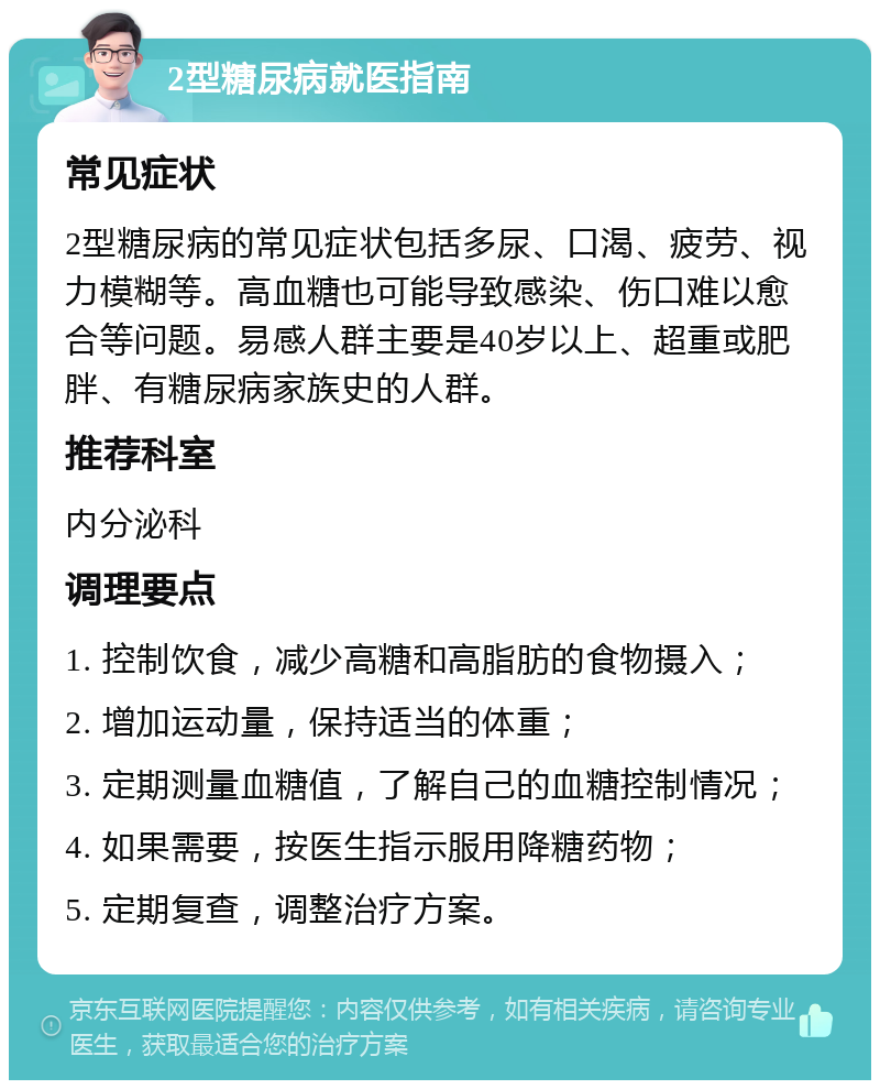 2型糖尿病就医指南 常见症状 2型糖尿病的常见症状包括多尿、口渴、疲劳、视力模糊等。高血糖也可能导致感染、伤口难以愈合等问题。易感人群主要是40岁以上、超重或肥胖、有糖尿病家族史的人群。 推荐科室 内分泌科 调理要点 1. 控制饮食，减少高糖和高脂肪的食物摄入； 2. 增加运动量，保持适当的体重； 3. 定期测量血糖值，了解自己的血糖控制情况； 4. 如果需要，按医生指示服用降糖药物； 5. 定期复查，调整治疗方案。