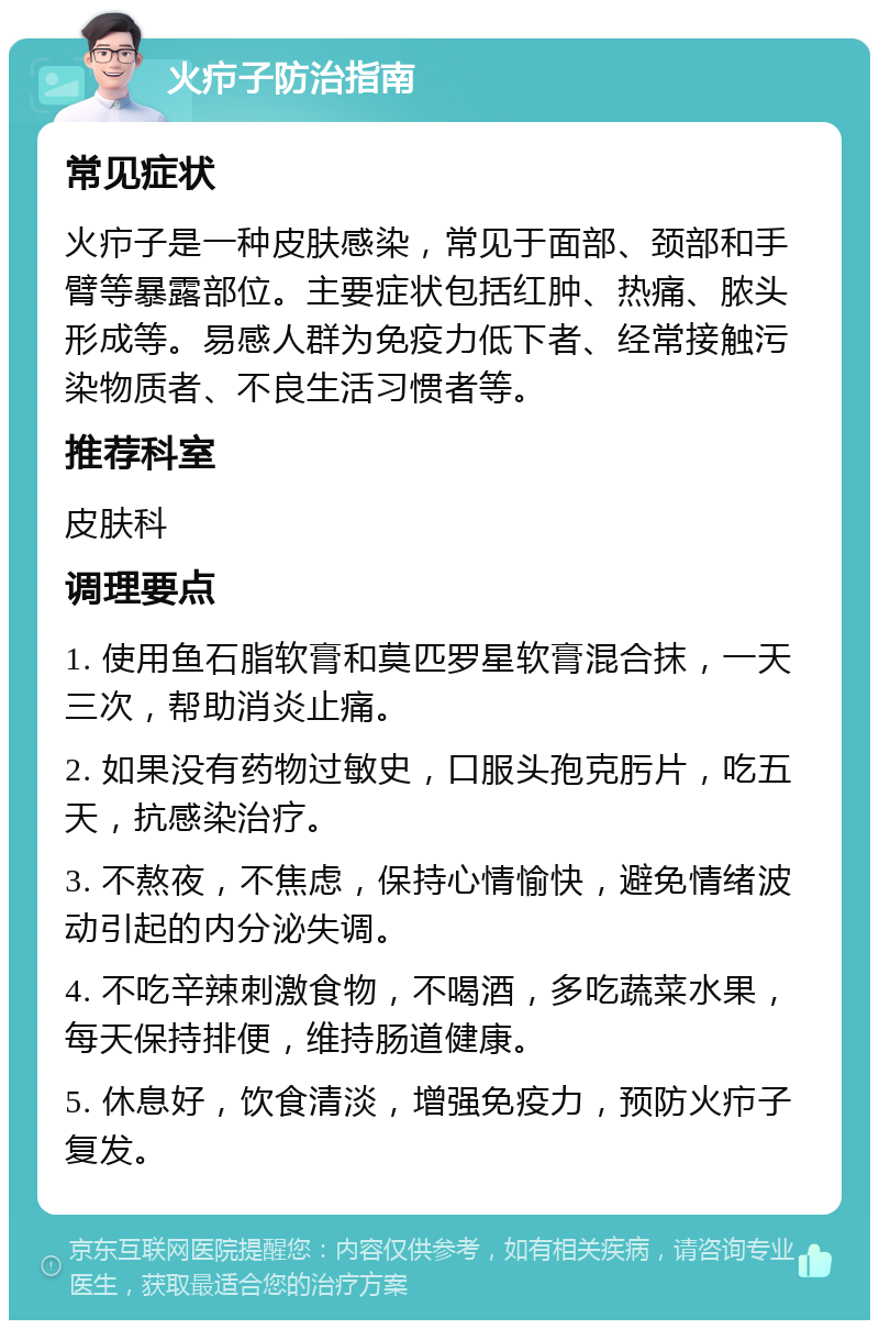 火疖子防治指南 常见症状 火疖子是一种皮肤感染，常见于面部、颈部和手臂等暴露部位。主要症状包括红肿、热痛、脓头形成等。易感人群为免疫力低下者、经常接触污染物质者、不良生活习惯者等。 推荐科室 皮肤科 调理要点 1. 使用鱼石脂软膏和莫匹罗星软膏混合抹，一天三次，帮助消炎止痛。 2. 如果没有药物过敏史，口服头孢克肟片，吃五天，抗感染治疗。 3. 不熬夜，不焦虑，保持心情愉快，避免情绪波动引起的内分泌失调。 4. 不吃辛辣刺激食物，不喝酒，多吃蔬菜水果，每天保持排便，维持肠道健康。 5. 休息好，饮食清淡，增强免疫力，预防火疖子复发。