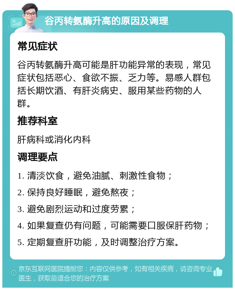 谷丙转氨酶升高的原因及调理 常见症状 谷丙转氨酶升高可能是肝功能异常的表现，常见症状包括恶心、食欲不振、乏力等。易感人群包括长期饮酒、有肝炎病史、服用某些药物的人群。 推荐科室 肝病科或消化内科 调理要点 1. 清淡饮食，避免油腻、刺激性食物； 2. 保持良好睡眠，避免熬夜； 3. 避免剧烈运动和过度劳累； 4. 如果复查仍有问题，可能需要口服保肝药物； 5. 定期复查肝功能，及时调整治疗方案。