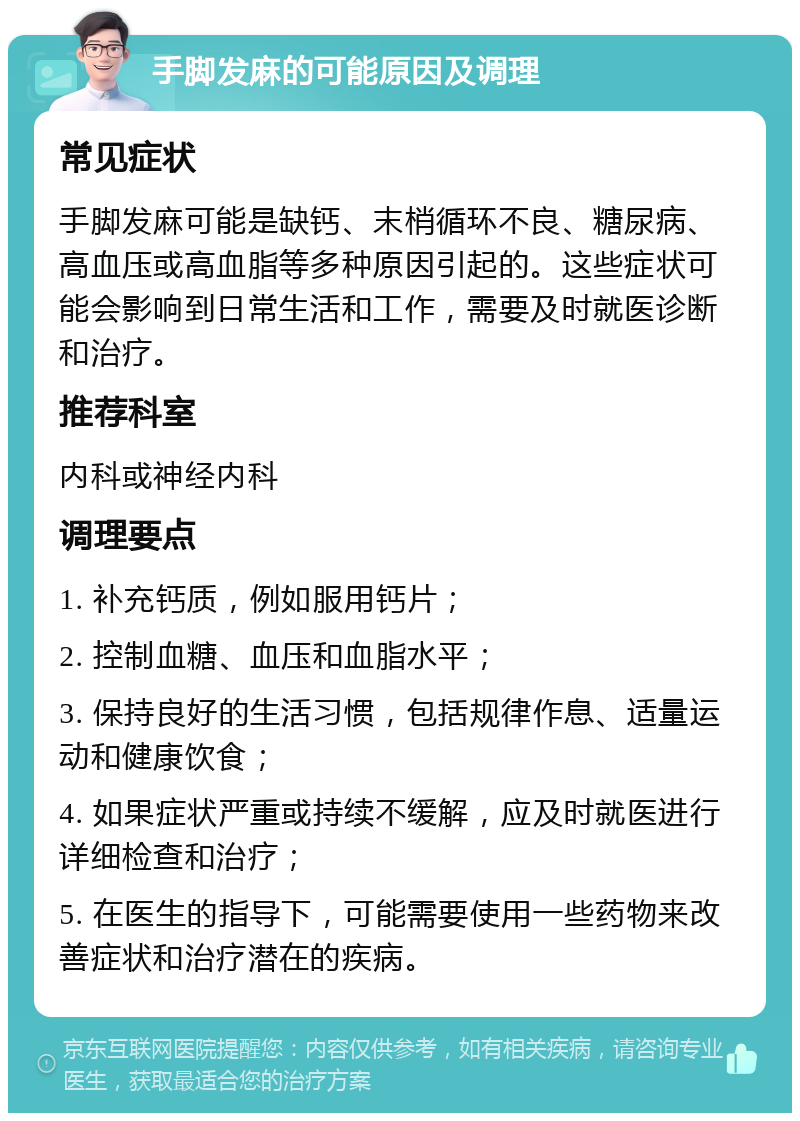 手脚发麻的可能原因及调理 常见症状 手脚发麻可能是缺钙、末梢循环不良、糖尿病、高血压或高血脂等多种原因引起的。这些症状可能会影响到日常生活和工作，需要及时就医诊断和治疗。 推荐科室 内科或神经内科 调理要点 1. 补充钙质，例如服用钙片； 2. 控制血糖、血压和血脂水平； 3. 保持良好的生活习惯，包括规律作息、适量运动和健康饮食； 4. 如果症状严重或持续不缓解，应及时就医进行详细检查和治疗； 5. 在医生的指导下，可能需要使用一些药物来改善症状和治疗潜在的疾病。