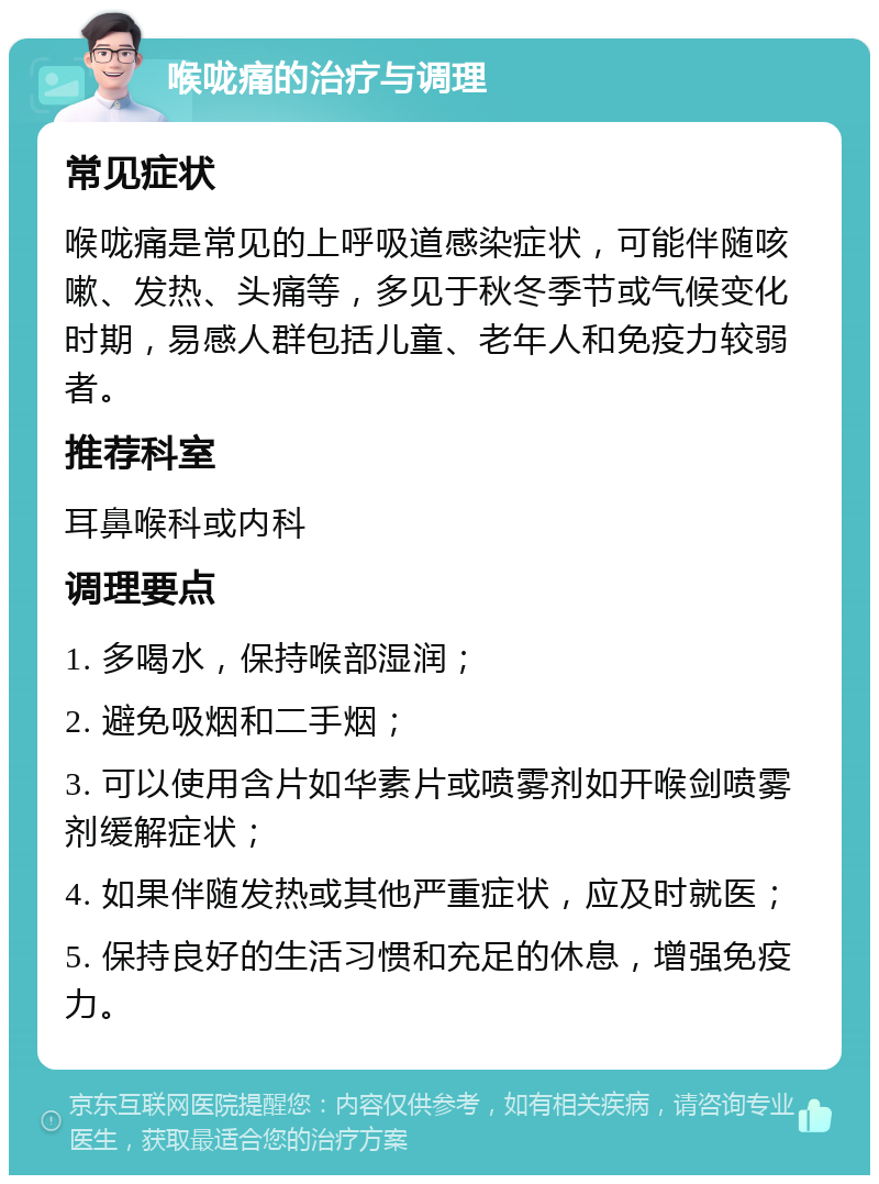 喉咙痛的治疗与调理 常见症状 喉咙痛是常见的上呼吸道感染症状，可能伴随咳嗽、发热、头痛等，多见于秋冬季节或气候变化时期，易感人群包括儿童、老年人和免疫力较弱者。 推荐科室 耳鼻喉科或内科 调理要点 1. 多喝水，保持喉部湿润； 2. 避免吸烟和二手烟； 3. 可以使用含片如华素片或喷雾剂如开喉剑喷雾剂缓解症状； 4. 如果伴随发热或其他严重症状，应及时就医； 5. 保持良好的生活习惯和充足的休息，增强免疫力。