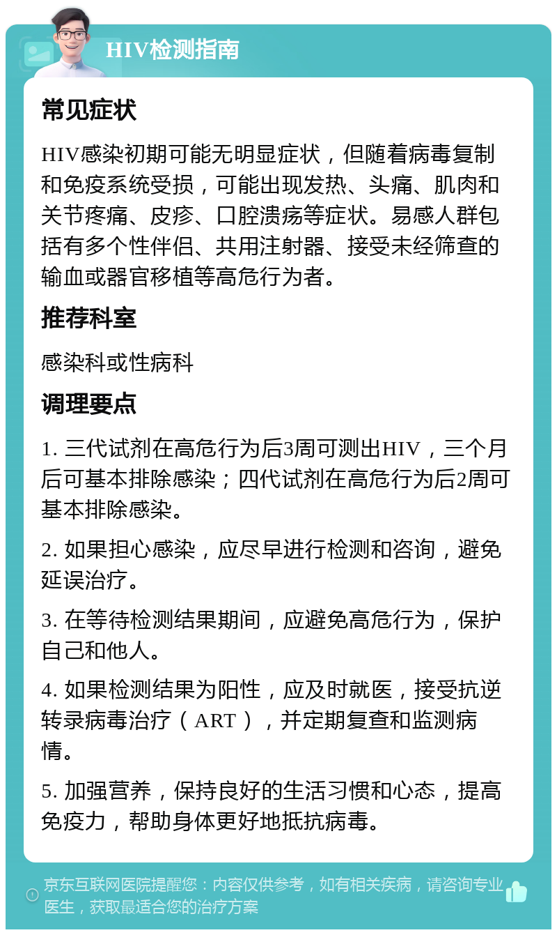 HIV检测指南 常见症状 HIV感染初期可能无明显症状，但随着病毒复制和免疫系统受损，可能出现发热、头痛、肌肉和关节疼痛、皮疹、口腔溃疡等症状。易感人群包括有多个性伴侣、共用注射器、接受未经筛查的输血或器官移植等高危行为者。 推荐科室 感染科或性病科 调理要点 1. 三代试剂在高危行为后3周可测出HIV，三个月后可基本排除感染；四代试剂在高危行为后2周可基本排除感染。 2. 如果担心感染，应尽早进行检测和咨询，避免延误治疗。 3. 在等待检测结果期间，应避免高危行为，保护自己和他人。 4. 如果检测结果为阳性，应及时就医，接受抗逆转录病毒治疗（ART），并定期复查和监测病情。 5. 加强营养，保持良好的生活习惯和心态，提高免疫力，帮助身体更好地抵抗病毒。